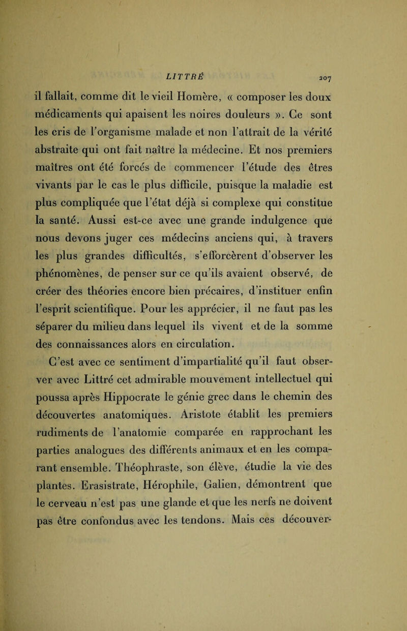 207 il fallait, comme dit le vieil Homère, « composer les doux médicaments qui apaisent les noires douleurs ». Ce sont les cris de l’organisme malade et non l’attrait de la vérité abstraite qui ont fait naître la médecine. Et nos premiers maîtres ont été forcés de commencer l’étude des êtres vivants par le cas le plus difficile, puisque la maladie est plus compliquée que l’état déjà si complexe qui constitue la santé. Aussi est-ce avec une grande indulgence que nous devons juger ces médecins anciens qui, à travers les plus grandes difficultés, s’efforcèrent d’observer les phénomènes, de penser sur ce qu’ils avaient observé, de créer des théories encore bien précaires, d’instituer enfin l’esprit scientifique. Pour les apprécier, il ne faut pas les séparer du milieu dans lequel ils vivent et de la somme des connaissances alors en circulation. C’est avec ce sentiment d’impartialité qu’il faut obser¬ ver avec Littré cet admirable mouvement intellectuel qui poussa après Hippocrate le génie grec dans le chemin des découvertes anatomiques. Aristote établit les premiers rudiments de l’anatomie comparée en rapprochant les parties analogues des différents animaux et en les compa¬ rant ensemble. Théophraste, son élève, étudie la vie des plantes. Erasistrate, Hérophile, Galien, démontrent que le cerveau n’est pas une glande et que les nerfs ne doivent pas être confondus avec les tendons. Mais ces decouver-