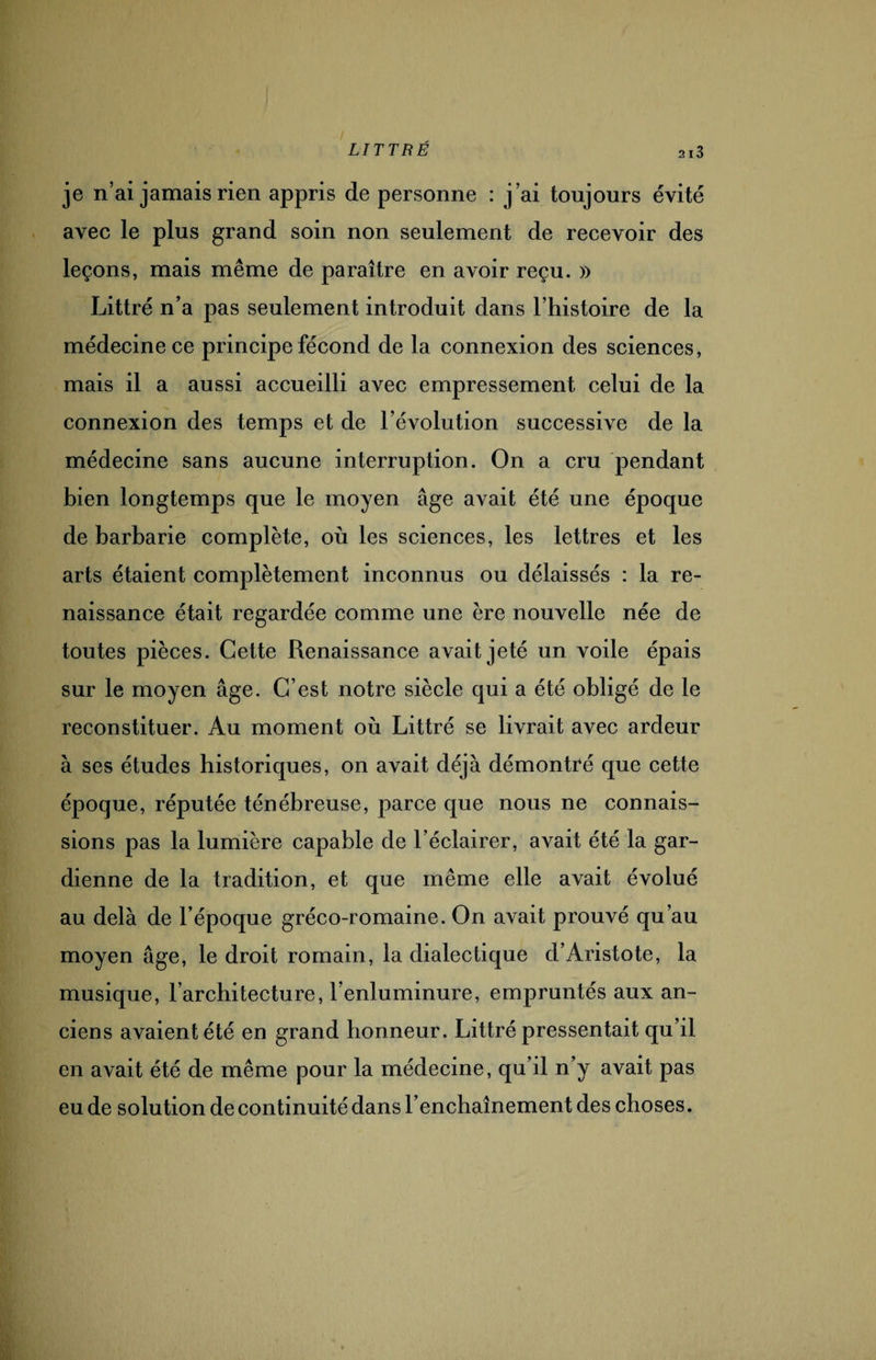 je n’ai jamais rien appris de personne : j’ai toujours évité avec le plus grand soin non seulement de recevoir des leçons, mais même de paraître en avoir reçu. » Littré n’a pas seulement introduit dans l'histoire de la médecine ce principe fécond de la connexion des sciences, mais il a aussi accueilli avec empressement celui de la connexion des temps et de l’évolution successive de la médecine sans aucune interruption. On a cru pendant bien longtemps que le moyen âge avait été une époque de barbarie complète, où les sciences, les lettres et les arts étaient complètement inconnus ou délaissés : la re¬ naissance était regardée comme une ère nouvelle née de toutes pièces. Cette Renaissance avait jeté un voile épais sur le moyen âge. C’est notre siècle qui a été obligé de le reconstituer. Au moment où Littré se livrait avec ardeur à ses études historiques, on avait déjà démontré que cette époque, réputée ténébreuse, parce que nous ne connais¬ sions pas la lumière capable de l’éclairer, avait été la gar¬ dienne de la tradition, et que même elle avait évolué au delà de l’époque gréco-romaine. On avait prouvé qu’au moyen âge, le droit romain, la dialectique d’Aristote, la musique, l’architecture, l enluminure, empruntés aux an¬ ciens avaient été en grand honneur. Littré pressentait qu’il en avait été de même pour la médecine, qu’il n’y avait pas eu de solution de continuité dans l’enchaînement des choses.