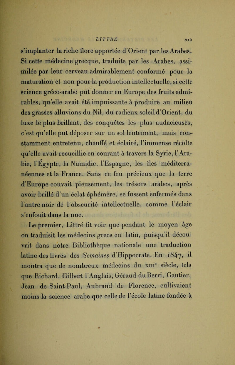 s’implanter la riche flore apportée d’Orient par les Arabes. Si cette médecine grecque, traduite par les Arabes, assi¬ milée par leur cerveau admirablement conformé pour la maturation et non pour la production intellectuelle, si cette science gréco-arabe put donner en Europe des fruits admi¬ rables, qu elle avait été impuissante à produire au milieu des grasses alluvions du Nil, du radieux soleil d’Orient, du luxe le plus brillant, des conquêtes les plus audacieuses, c’est qu’elle put déposer sur un sol lentement, mais con¬ stamment entretenu, chauffé et éclairé, l’immense récolte qu’elle avait recueillie en courant à travers la Syrie, l’Ara¬ bie, l’Egypte, la Numidie, l’Espagne, les îles méditerra¬ néennes et la France. Sans ce feu précieux que la terre d’Europe couvait pieusement, les trésors arabes, après avoir brillé d’un éclat éphémère, se fussent enfermés dans l’antre noir de l’obscurité intellectuelle, comme l’éclair s’enfouit dans la nue. Le premier, Littré fit voir que pendant le moyen âge on traduisit les médecins grecs en latin, puisqu’il décou¬ vrit dans notre Bibliothèque nationale une traduction latine des livres des Semaines d’Hippocrate. En 1847, il montra que de nombreux médecins du xme siècle, tels que Richard, Gilbert l’Anglais, Géraud duBerri, Gautier, Jean de Saint-Paul, Aubrand de Florence, cultivaient moins la science arabe que celle de l’école latine fondée à