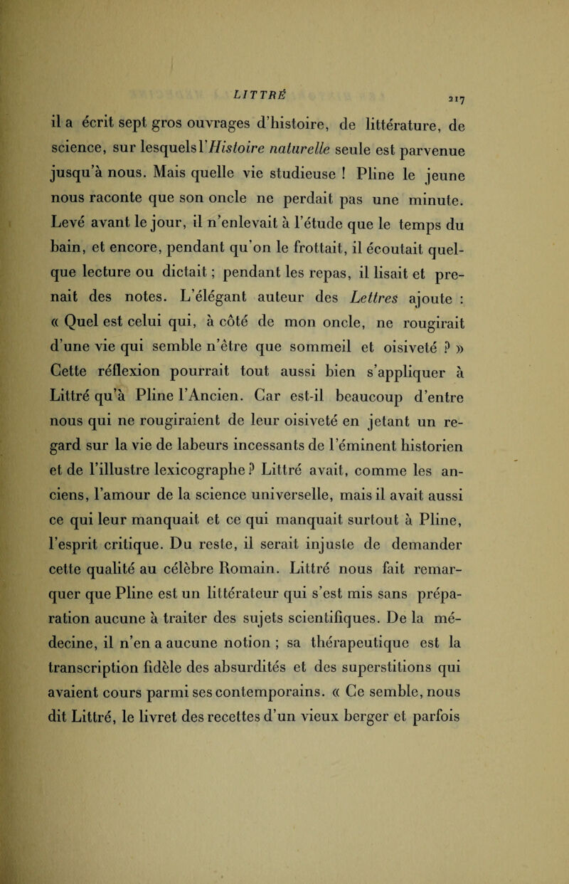 217 il a écrit sept gros ouvrages d’histoire, de littérature, de science, sur lesquels Y Histoire naturelle seule est parvenue jusqu’à nous. Mais quelle vie studieuse ! Pline le jeune nous raconte que son oncle ne perdait pas une minute. Levé avant le jour, il n’enlevait à l’étude que le temps du bain, et encore, pendant qu’on le frottait, il écoutait quel¬ que lecture ou dictait ; pendant les repas, il lisait et pre¬ nait des notes. L’élégant auteur des Lettres ajoute : (( Quel est celui qui, à côté de mon oncle, ne rougirait d’une vie qui semble n’être que sommeil et oisiveté ? » Cette réflexion pourrait tout aussi bien s’appliquer à Littré qu’à Pline l’Ancien. Car est-il beaucoup d’entre nous qui ne rougiraient de leur oisiveté en jetant un re¬ gard sur la vie de labeurs incessants de l’éminent historien et de l’illustre lexicographe P Littré avait, comme les an¬ ciens, l’amour de la science universelle, mais il avait aussi ce qui leur manquait et ce qui manquait surtout à Pline, l’esprit critique. Du reste, il serait injuste de demander cette qualité au célèbre Romain. Littré nous fait remar¬ quer que Pline est un littérateur qui s’est mis sans prépa¬ ration aucune à traiter des sujets scientifiques. De la mé¬ decine, il n’en a aucune notion; sa thérapeutique est la transcription fidèle des absurdités et des superstitions qui avaient cours parmi ses contemporains. « Ce semble, nous dit Littré, le livret des recettes d’un vieux berger et parfois