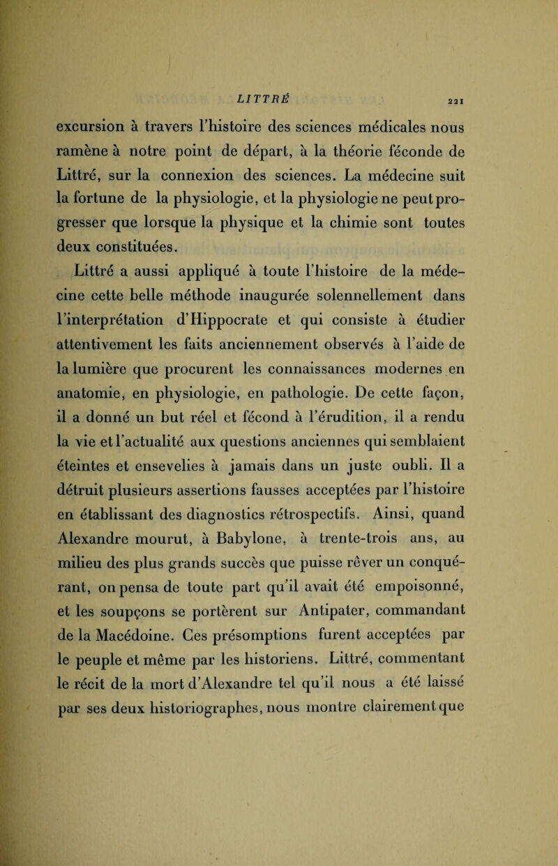 221 excursion à travers l’histoire des sciences médicales nous ramène à notre point de départ, à la théorie féconde de Littré, sur la connexion des sciences. La médecine suit la fortune de la physiologie, et la physiologie ne peut pro¬ gresser que lorsque la physique et la chimie sont toutes deux constituées. Littré a aussi appliqué à toute l’histoire de la méde¬ cine cette belle méthode inaugurée solennellement dans l’interprétation d’Hippocrate et qui consiste à étudier attentivement les faits anciennement observés à l’aide de la lumière que procurent les connaissances modernes en anatomie, en physiologie, en pathologie. De cette façon, il a donné un but réel et fécond à l’érudition, il a rendu la vie et l’actualité aux questions anciennes qui semblaient éteintes et ensevelies à jamais dans un juste oubli. Il a détruit plusieurs assertions fausses acceptées par l’histoire en établissant des diagnostics rétrospectifs. Ainsi, quand Alexandre mourut, à Babylone, à trente-trois ans, au milieu des plus grands succès que puisse rêver un conqué¬ rant, on pensa de toute part qu’il avait été empoisonné, et les soupçons se portèrent sur Antipater, commandant de la Macédoine. Ces présomptions furent acceptées par le peuple et même par les historiens. Littré, commentant le récit de la mort d’Alexandre tel qu’il nous a été laissé par ses deux historiographes, nous montre clairement que