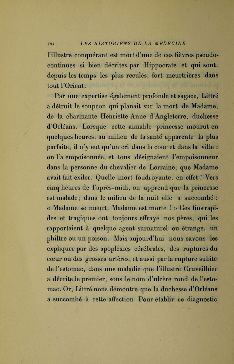 l’illustre conquérant est mort d’une de ces fièvres pseudo¬ continues si bien décrites par Hippocrate et qui sont, depuis les temps les plus reculés, fort meurtrières dans tout l’Orient. Par une expertise également profonde et sagace, Littré a détruit le soupçon qui planait sur la mort de Madame, de la charmante Henriette-Anne d’Angleterre, duchesse d’Orléans. Lorsque cette aimable princesse mourut en quelques heures, au milieu de la santé apparente la plus parfaite, il n’y eut qu’un cri dans la cour et dans la ville : on l’a empoisonnée, et tous désignaient l’empoisonneur dans la personne du chevalier de Lorraine, que Madame avait fait exiler. Quelle mort foudroyante, en effet ! Vers cinq heures de l’après-midi, on apprend que la princesse est malade ; dans le milieu de la nuit elle a succombé : (( Madame se meurt, Madame est morte ! » Ces fins rapi¬ des et tragiques ont toujours effrayé nos pères, qui les rapportaient à quelque agent surnaturel ou étrange, un philtre ou un poison. Mais aujourd’hui nous savons les expliquer par des apoplexies cérébrales, des ruptures du cœur ou des grosses artères, et aussi parla rupture subite de l’estomac, dans une maladie que l’illustre Cruveilhier a décrite le premier, sous le nom d’ulcère rond de l’esto¬ mac. Or, Littré nous démontre que la duchesse d’Orléans a succombé à cette affection. Pour établir ce diagnostic