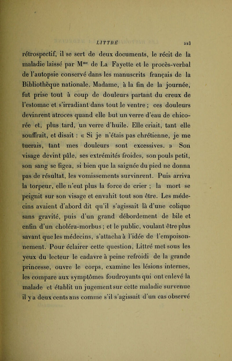 LÎTTRË rétrospectif, il se sert de deux documents, le récit de la maladie laissé par Mme de La Fayette et le procès-verbal de l’autopsie conservé dans les manuscrits français de la Bibliothèque nationale. Madame, à la fin de la journée, fut prise tout à coup de douleurs partant du creux de l’estomac et s’irradiant dans tout le ventre ; ces douleurs devinrent atroces quand elle but un verre d’eau de chico¬ rée et, plus tard, un verre d’huile. Elle criait, tant elle souffrait, et disait : « Si je n’étais pas chrétienne, je me tuerais, tant mes douleurs sont excessives. » Son visage devint pâle, ses extrémités froides, son pouls petit, son sang se figea, si bien que la saignée du pied ne donna pas de résultat, les vomissements survinrent. Puis arriva la torpeur, elle n’eut plus la force de crier ; la mort se peignit sur son visage et envahit tout son être. Les méde¬ cins avaient d’abord dit qu’il s’agissait là d’une colique sans gravité, puis d’un grand débordement de bile et enfin d’un choléra-morbus ; et le public, voulant être plus savant que les médecins, s’attacha à l’idée de l’empoison¬ nement. Pour éclairer cette question, Littré met sous les yeux du lecteur le cadavre à peine refroidi de la grande princesse, ouvre le corps, examine les lésions internes, les compare aux symptômes foudroyants qui ont enlevé la malade et établit un jugement sur cette maladie survenue il y a deux cents ans comme s’il s agissait d’un cas observé