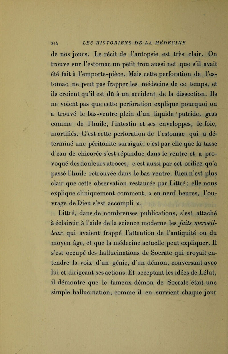 de nos jours. Le récit de l’autopsie est très clair. On trouve sur l’estomac un petit trou aussi net que s’il avait été fait à l’emporte-pièce. Mais cette perforation de l’es¬ tomac ne peut pas frapper les médecins de ce temps, et ils croient qu’il est dû à un accident de la dissection. Ils ne voient pas que cette perforation explique pourquoi on a trouvé le bas-ventre plein d’un liquide J putride, gras comme de l’huile, l’intestin et ses enveloppes, le foie, mortifiés. C’est cette perforation de l’estomac qui a dé¬ terminé une péritonite suraiguë, c est par elle que la tasse d’eau de chicorée s’est répandue dans le ventre et a pro¬ voqué des douleurs atroces, c’est aussi par cet orifice qu’a passé l’huile retrouvée dans le bas-ventre. Rien n’est plus clair que cette observation restaurée par Littré ; elle nous explique cliniquement comment, « en neuf heures, l’ou¬ vrage de Dieu s’est accompli ». Littré, dans de nombreuses publications, s’est attaché à éclaircir à l’aide de la science moderne les faits merveil¬ leux qui avaient frappé l’attention de l’antiquité ou du moyen âge, et que la médecine actuelle peut expliquer. Il s’est occupé des hallucinations de Socrate qui croyait en¬ tendre la voix d’un génie, d’un démon, conversant avec lui et dirigeant ses actions. Et acceptant les idées de Lélut, il démontre que le fameux démon de Socrate était une simple hallucination, comme il en survient chaque jour