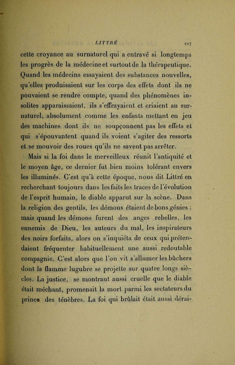 227 cette croyance au surnaturel qui a entravé si longtemps les progrès de la médecine et surtout de la thérapeutique. Quand les médecins essayaient des substances nouvelles, qu’elles produisaient sur les corps des effets dont ils ne pouvaient se rendre compte, quand des phénomènes in¬ solites apparaissaient, ils s’effrayaient et criaient au sur¬ naturel, absolument comme les enfants mettant en jeu des machines dont ils ne soupçonnent pas les effets et qui s’épouvantent quand ils voient s’agiter des ressorts et se mouvoir des roues qu’ils ne savent pas arrêter. Mais si la foi dans le merveilleux réunit l'antiquité et le moyen âge, ce dernier fut bien moins tolérant envers les illuminés. C’est qu’à cette époque, nous dit Littré en recherchant toujours dans les faits les traces de l’évolution de l’esprit humain, le diable apparut sur la scène. Dans la religion des gentils, les démons étaient de bons génies : mais quand les démons furent des anges rebelles, les ennemis de Dieu, les auteurs du mal, les inspirateurs des noirs forfaits, alors on s’inquiéta de ceux qui préten¬ daient fréquenter habituellement une aussi redoutable compagnie. C ’est alors que l’on vit s’allumer les bûchers dont la flamme lugubre se projette sur quatre longs siè¬ cles. La justice, se montrant aussi cruelle que le diable était méchant, promenait la mort parmi les sectateurs du prince des ténèbres. La foi qui brûlait était aussi dérai-