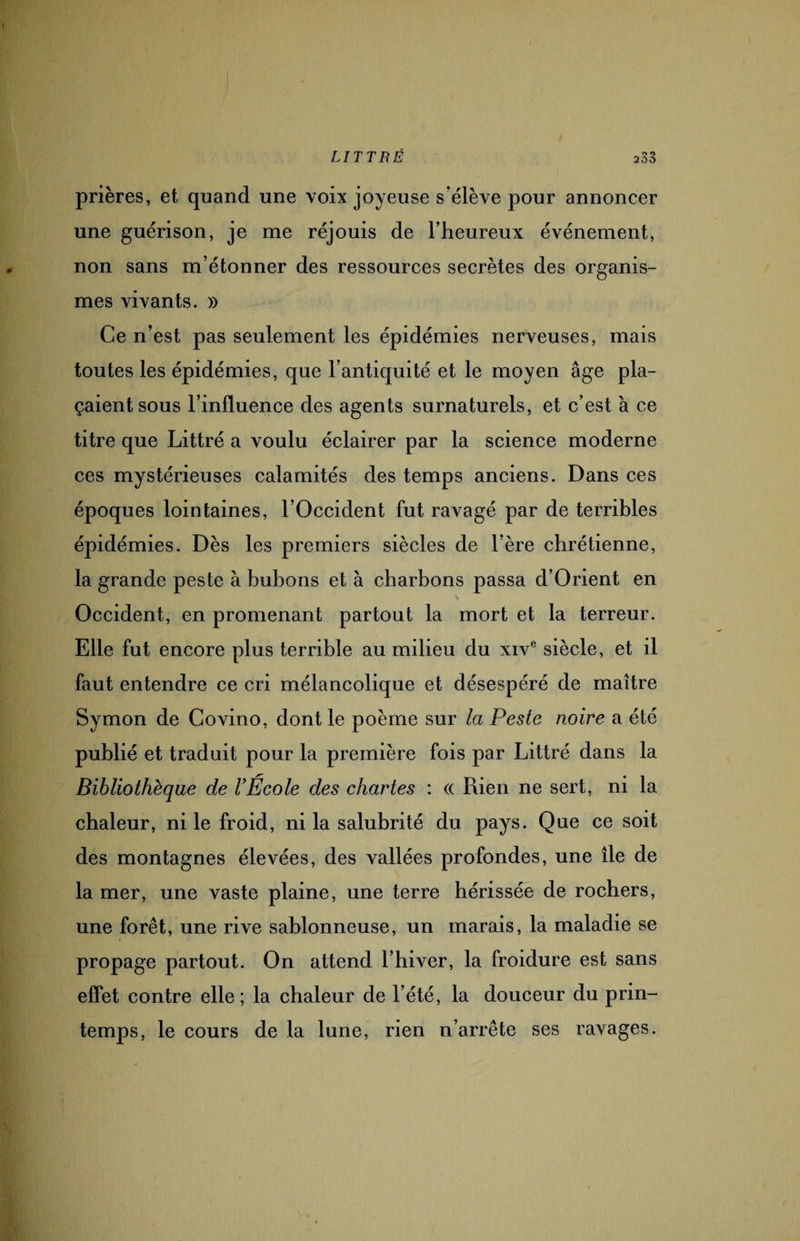 prières, et quand une voix joyeuse s’élève pour annoncer une guérison, je me réjouis de l’heureux événement, non sans m’étonner des ressources secrètes des organis¬ mes vivants. » Ce n’est pas seulement les épidémies nerveuses, mais toutes les épidémies, que l’antiquité et le moyen âge pla- çaient sous l’influence des agents surnaturels, et c’est à ce titre que Littré a voulu éclairer par la science moderne ces mystérieuses calamités des temps anciens. Dans ces époques lointaines, l’Occident fut ravagé par de terribles épidémies. Dès les premiers siècles de l’ère chrétienne, la grande peste à bubons et à charbons passa d’Orient en Occident, en promenant partout la mort et la terreur. Elle fut encore plus terrible au milieu du xive siècle, et il faut entendre ce cri mélancolique et désespéré de maître Symon de Covino, dont le poème sur la Peste noire a été publié et traduit pour la première fois par Littré dans la Bibliothèque de VÉcole des chartes : (( Rien ne sert, ni la chaleur, ni le froid, ni la salubrité du pays. Que ce soit des montagnes élevées, des vallées profondes, une île de la mer, une vaste plaine, une terre hérissée de rochers, une forêt, une rive sablonneuse, un marais, la maladie se propage partout. On attend l’hiver, la froidure est sans effet contre elle; la chaleur de l’été, la douceur du prin¬ temps, le cours de la lune, rien n’arrête ses ravages.