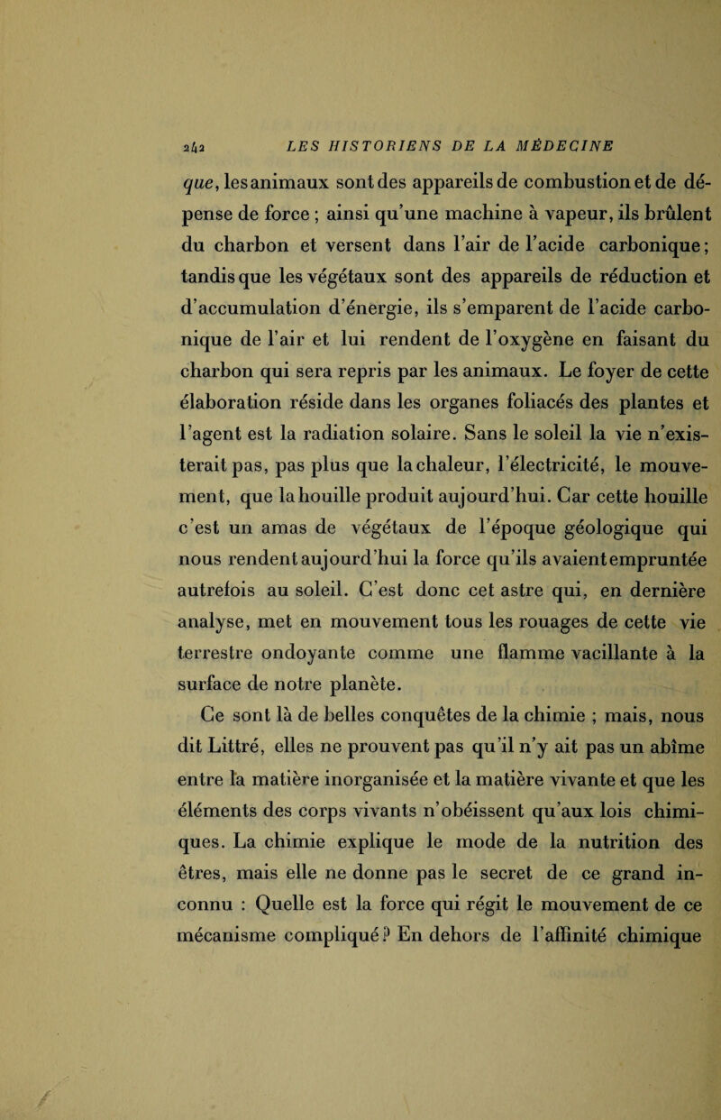 que, les animaux sont des appareils de combustion et de dé¬ pense de force ; ainsi qu’une machine à vapeur, ils brûlent du charbon et versent dans l’air de l’acide carbonique ; tandis que les végétaux sont des appareils de réduction et d’accumulation d’énergie, ils s’emparent de l’acide carbo¬ nique de l’air et lui rendent de l’oxygène en faisant du charbon qui sera repris par les animaux. Le foyer de cette élaboration réside dans les organes foliacés des plantes et l’agent est la radiation solaire. Sans le soleil la vie n’exis¬ terait pas, pas plus que la chaleur, l’électricité, le mouve¬ ment, que la houille produit aujourd’hui. Car cette houille c’est un amas de végétaux de l’époque géologique qui nous rendent aujourd’hui la force qu’ils avaient empruntée autrefois au soleil. C’est donc cet astre qui, en dernière analyse, met en mouvement tous les rouages de cette vie terrestre ondoyante comme une flamme vacillante à la surface de notre planète. Ce sont là de belles conquêtes de la chimie ; mais, nous dit Littré, elles ne prouvent pas qu’il n’y ait pas un abîme entre la matière inorganisée et la matière vivante et que les éléments des corps vivants n’obéissent qu’aux lois chimi¬ ques. La chimie explique le mode de la nutrition des êtres, mais elle ne donne pas le secret de ce grand in¬ connu : Quelle est la force qui régit le mouvement de ce mécanisme compliqué ? En dehors de l’affinité chimique