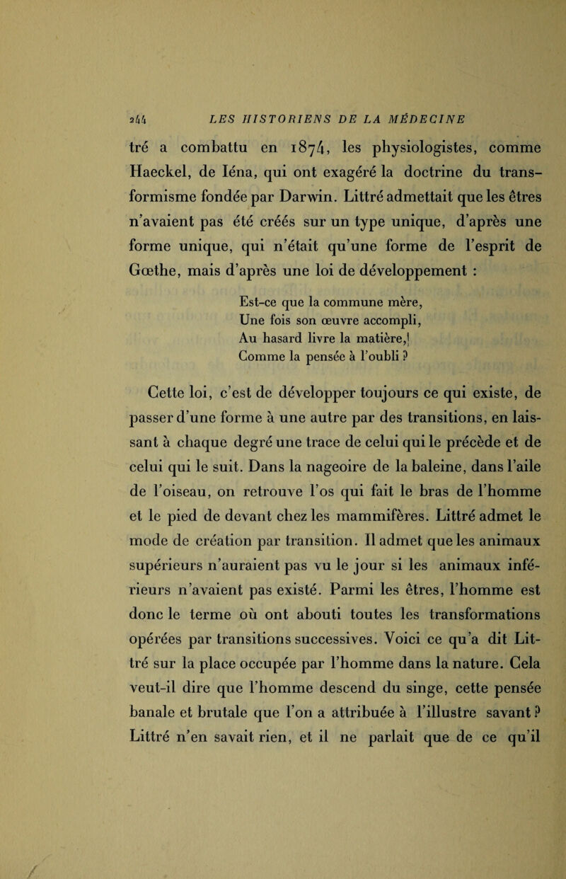 tré a combattu en 1874, les physiologistes, comme Haeckel, de léna, qui ont exagéré la doctrine du trans¬ formisme fondée par Darwin. Littré admettait que les êtres n’avaient pas été créés sur un type unique, d’après une forme unique, qui n’était qu’une forme de l’esprit de Goethe, mais d’après une loi de développement : Est-ce que la commune mère, Une fois son œuvre accompli, Au hasard livre la matière,] Comme la pensée à l’oubli ? Cette loi, c’est de développer toujours ce qui existe, de passer d’une forme à une autre par des transitions, en lais¬ sant à chaque degré une trace de celui qui le précède et de celui qui le suit. Dans la nageoire de la baleine, dans l’aile de l’oiseau, on retrouve l’os qui fait le bras de l’homme et le pied de devant chez les mammifères. Littré admet le mode de création par transition. Il admet que les animaux supérieurs n’auraient pas vu le jour si les animaux infé¬ rieurs n’avaient pas existé. Parmi les êtres, l’homme est donc le terme où ont abouti toutes les transformations opérées par transitions successives. Voici ce qu’a dit Lit¬ tré sur la place occupée par l’homme dans la nature. Cela veut-il dire que l’homme descend du singe, cette pensée banale et brutale que l’on a attribuée à l’illustre savant ? Littré n’en savait rien, et il ne parlait que de ce qu’il