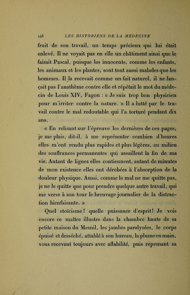 fruit de son travail, un temps précieux qui lui était enlevé. Il ne voyait pas en elle un châtiment ainsi que le faisait Pascal, puisque les innocents, comme les enfants, les animaux et les plantes, sont tout aussi malades que les hommes. Il la recevait comme un fait naturel, il ne lan¬ çait pas l’anathème contre elle et répétait le mot du méde¬ cin de Louis XIV, Fagon : « Je suis trop bon physicien pour m’irriter contre la nature. )> Il a lutté par le tra¬ vail contre le mal redoutable qui l’a torturé pendant dix ans. « En relisant sur l’épreuve les dernières de ces pages, je me plais, dit-il, à me représenter combien d’heures elles m’ont rendu plus rapides et plus légères, au milieu des souffrances permanentes qui assaillent la fin de ma vie. Autant de lignes elles contiennent, autant de minutes de mon existence elles ont dérobées à l’absorption de la douleur physique. Aussi, comme le mal ne me quitte pas, je ne le quitte que pour prendre quelque autre travail, qui me verse à son tour le breuvage journalier de la distrac¬ tion bienfaisante. » Quel stoïcisme! quelle puissance d’esprit! Je vois encore ce maître illustre dans la chambre haute de sa petite maison du Mesnil, les jambes paralysées, le corps épuisé et desséché, attablé à son bureau, la plume en main, vous recevant toujours avec affabilité, puis reprenant sa