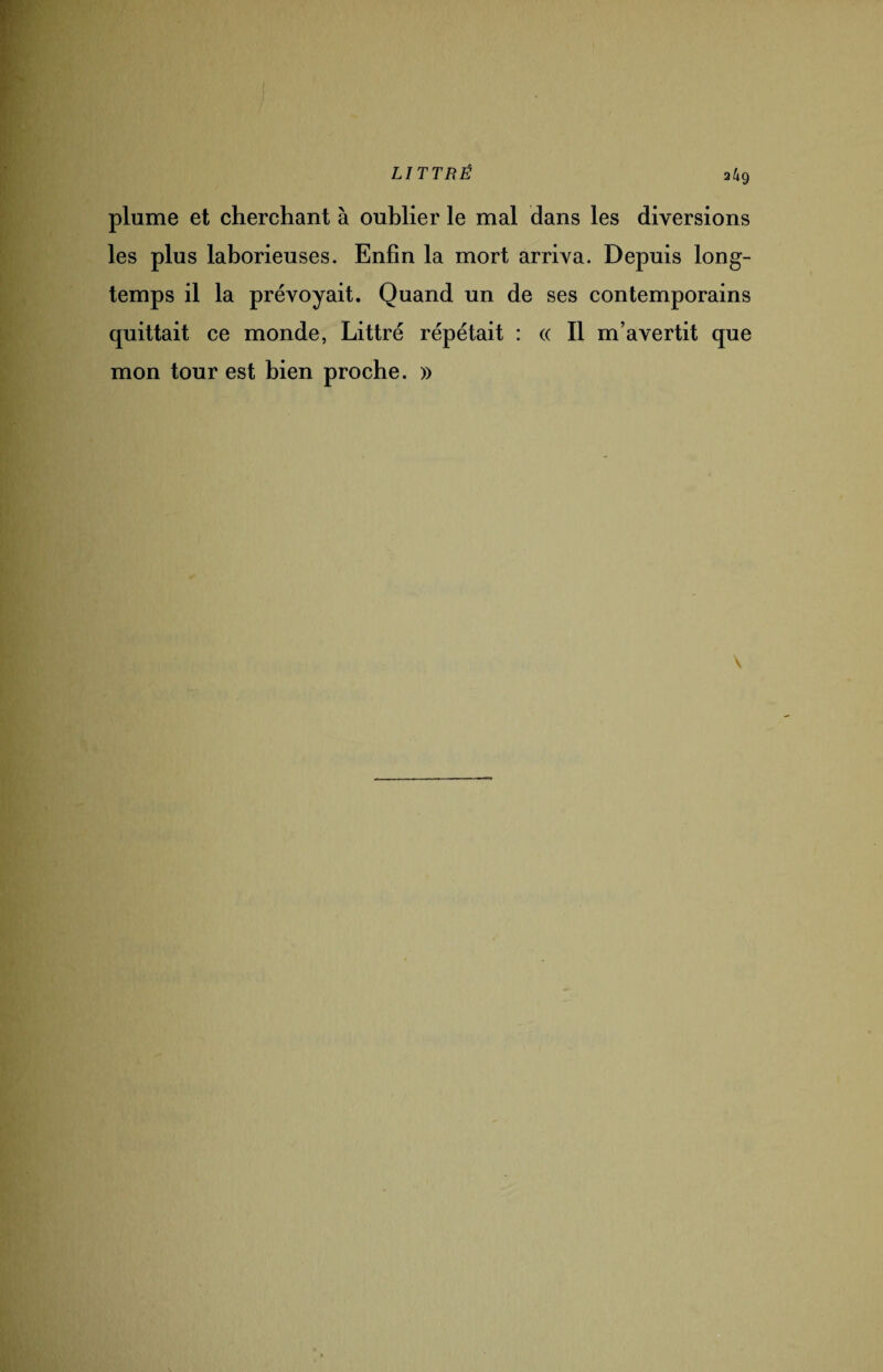 a/ig plume et cherchant à oublier le mal dans les diversions les plus laborieuses. Enfin la mort arriva. Depuis long¬ temps il la prévoyait. Quand un de ses contemporains quittait ce monde, Littré répétait : « Il m’avertit que mon tour est bien proche. »