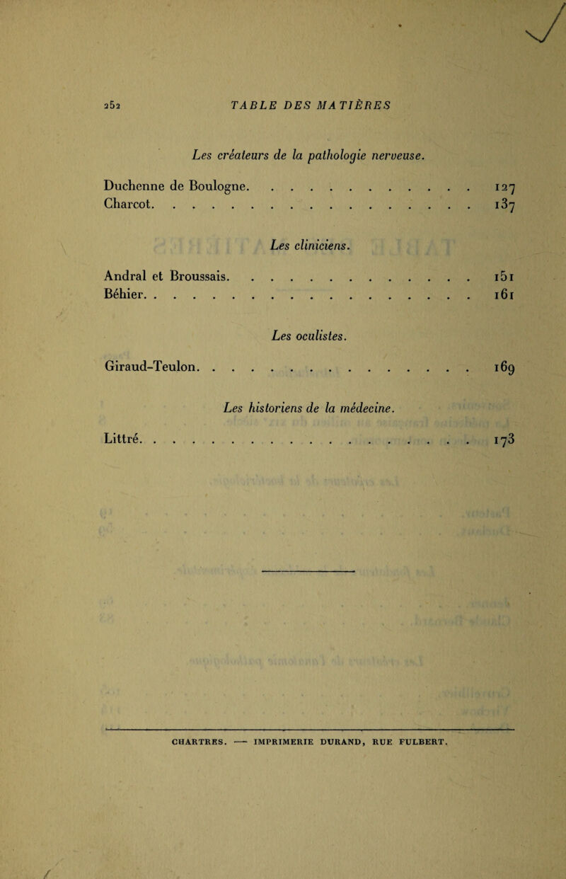 Les créateurs de la pathologie nerueuse. Duchenne de Boulogne.127 Charcot. Les cliniciens. Andral et Broussais.i5i Béhier.161 Les oculistes. Giraud-Teulon. 169 Les historiens de la médecine. Littré. 173 CHARTRES. IMPRIMERIE DURAND, RUE FULBERT.