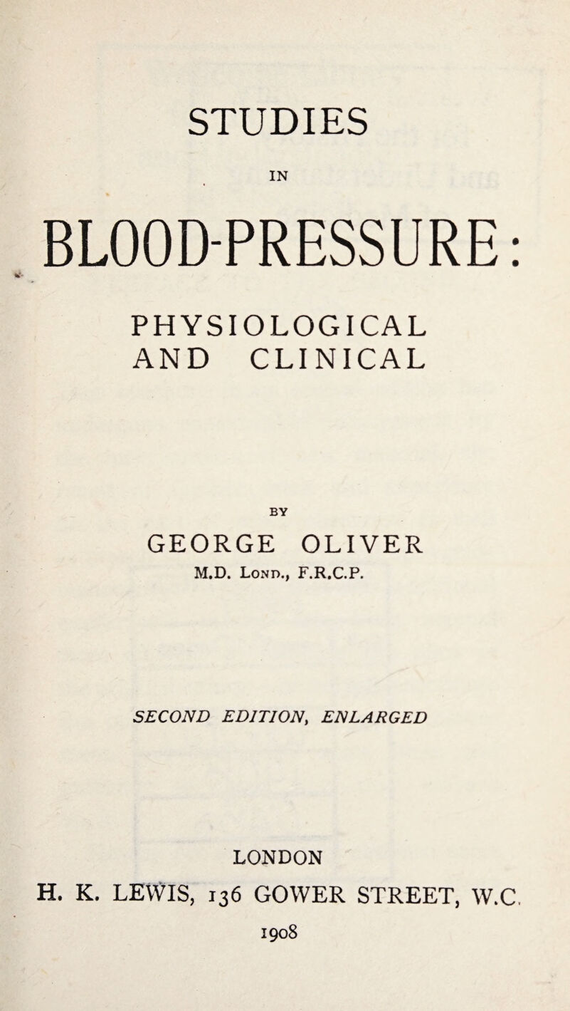 BLOOD-PRESSURE: PHYSIOLOGICAL AND CLINICAL BY GEORGE OLIVER M.D. Lond., F.R.C.P. SECOND EDITION, ENLARGED LONDON H. K. LEWIS, 136 GOWER STREET, W.C. 1908