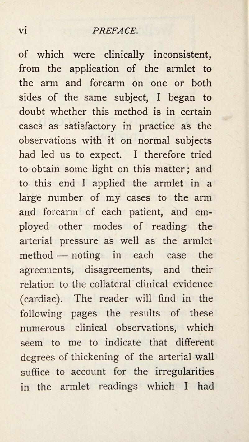 of which were clinically inconsistent, from the application of the armlet to the arm and forearm on one or both sides of the same subject, I began to doubt whether this method is in certain cases as satisfactory in practice as the observations with it on normal subjects had led us to expect. I therefore tried to obtain some light on this matter; and to this end I applied the armlet in a large number of my cases to the arm and forearm of each patient, and em¬ ployed other modes of reading the arterial pressure as well as the armlet method — noting in each case the agreements, disagreements, and their relation to the collateral clinical evidence (cardiac). The reader will find in the following pages the results of these numerous clinical observations, which seem to me to indicate that different degrees of thickening of the arterial wall suffice to account for the irregularities in the armlet readings which I had