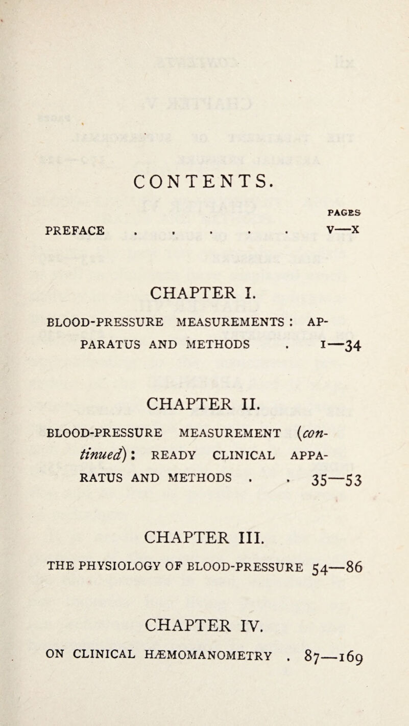 CONTENTS. PAGES PREFACE.V—X CHAPTER I. BLOOD-PRESSURE MEASUREMENTS : AP¬ PARATUS AND METHODS . I—34 CHAPTER II. BLOOD-PRESSURE MEASUREMENT (con¬ tinued) : READY CLINICAL APPA¬ RATUS AND METHODS . . 35—53 CHAPTER III. THE PHYSIOLOGY OF BLOOD-PRESSURE 54—86 CHAPTER IV. ON CLINICAL H.EMOMANOMETRY . 87_169