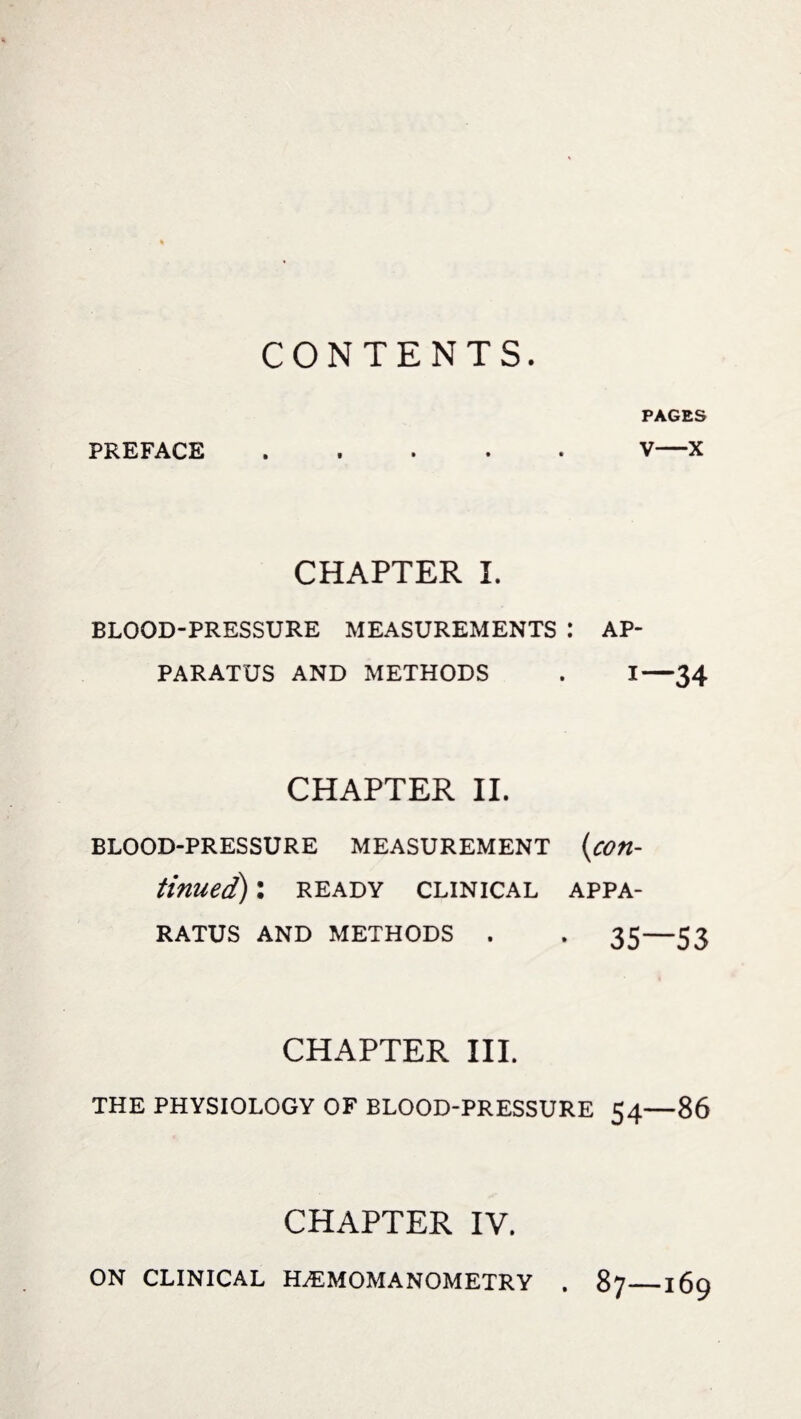 CONTENTS. PAGES PREFACE.V—X CHAPTER I. BLOOD-PRESSURE MEASUREMENTS : AP¬ PARATUS AND METHODS . I—34 CHAPTER II. BLOOD-PRESSURE MEASUREMENT (con¬ tinued) : READY CLINICAL APPA¬ RATUS AND METHODS . . 35—53 CHAPTER III. THE PHYSIOLOGY OF BLOOD-PRESSURE 54—86 CHAPTER IV. ON CLINICAL H.EMOMANOMETRY . 87_169