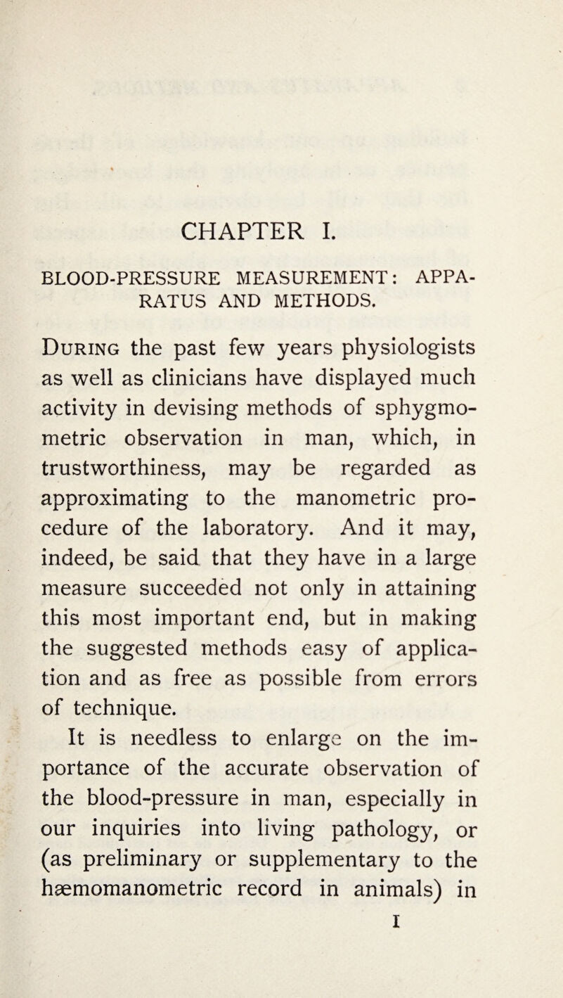 BLOOD-PRESSURE MEASUREMENT: APPA¬ RATUS AND METHODS. During the past few years physiologists as well as clinicians have displayed much activity in devising methods of sphygmo- metric observation in man, which, in trustworthiness, may be regarded as approximating to the manometric pro¬ cedure of the laboratory. And it may, indeed, be said that they have in a large measure succeeded not only in attaining this most important end, but in making the suggested methods easy of applica¬ tion and as free as possible from errors of technique. It is needless to enlarge on the im¬ portance of the accurate observation of the blood-pressure in man, especially in our inquiries into living pathology, or (as preliminary or supplementary to the haemomanometric record in animals) in I