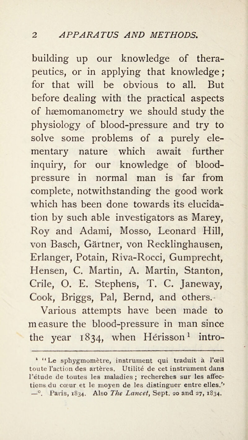 building up our knowledge of thera¬ peutics, or in applying that knowledge; for that will be obvious to all. But before dealing with the practical aspects of haemomanometry we should study the physiology of blood-pressure and try to solve some problems of a purely ele¬ mentary nature which await further inquiry, for our knowledge of blood- pressure in normal man is far from complete, notwithstanding the good work which has been done towards its elucida¬ tion by such able investigators as Marey, Roy and Adami, Mosso, Leonard Hill, von Basch, Gartner, von Recklinghausen, Erlanger, Potain, Riva-Rocci, Gumprecht, Hensen, C. Martin, A. Martin, Stanton, Crile, O. E. Stephens, T. C. Janeway, Cook, Briggs, Pal, Bernd, and others.* Various attempts have been made to measure the blood-pressure in man since the year 1834, when Herisson1 intro- 1 “ Le sphygmometre, instrument qui traduit a I’oeil toute l’action des arteres. Utilite de cet instrument dans l’etude de toutes les maladies; recherches sur les affec¬ tions du cceur et le moyen de les distinguer entre elles.,, —°. Paris, 1834. Also The Lancet, Sept. 20 and 27, 1834.