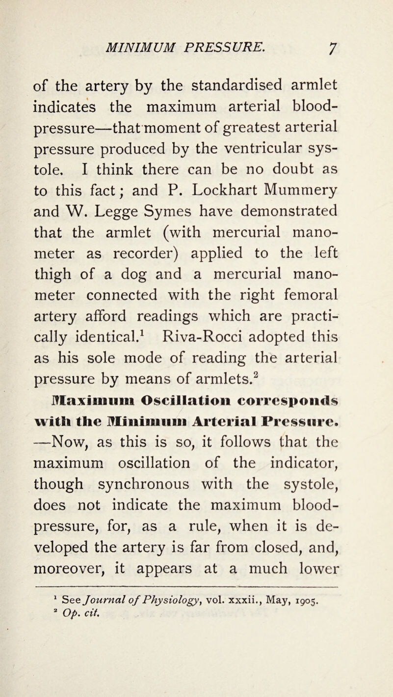 of the artery by the standardised armlet indicates the maximum arterial blood- pressure—that moment of greatest arterial pressure produced by the ventricular sys¬ tole, I think there can be no doubt as to this fact; and P. Lockhart Mummery and W. Legge Symes have demonstrated that the armlet (with mercurial mano¬ meter as recorder) applied to the left thigh of a dog and a mercurial mano¬ meter connected with the right femoral artery afford readings which are practi¬ cally identical.1 Riva-Rocci adopted this as his sole mode of reading the arterial pressure by means of armlets.2 Maximum Oscillation corresponds with the Minimum Arterial Pressure. —Now, as this is so, it follows that the maximum oscillation of the indicator, though synchronous with the systole, does not indicate the maximum blood- pressure, for, as a rule, when it is de¬ veloped the artery is far from closed, and, moreover, it appears at a much lower 1 See Journal of Physiology, vol. xxxii., May, 1905. 2 Op. cit.