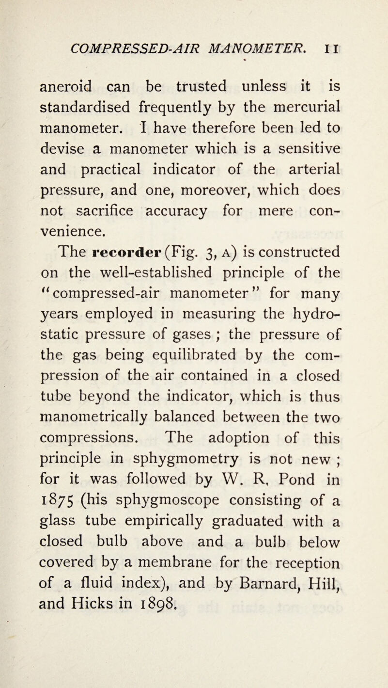 aneroid can be trusted unless it is standardised frequently by the mercurial manometer. I have therefore been led to devise a manometer which is a sensitive and practical indicator of the arterial pressure, and one, moreover, which does not sacrifice accuracy for mere con¬ venience. The recorder (Fig. 3, a) is constructed on the well-established principle of the “ compressed-air manometer ” for many years employed in measuring the hydro¬ static pressure of gases ; the pressure of the gas being equilibrated by the com¬ pression of the air contained in a closed tube beyond the indicator, which is thus manometrically balanced between the two compressions. The adoption of this principle in sphygmometry is not new ; for it was followed by W. R, Pond in 1875 (his sphygmoscope consisting of a glass tube empirically graduated with a closed bulb above and a bulb below covered by a membrane for the reception of a fluid index), and by Barnard, Hill, and Hicks in 1898.