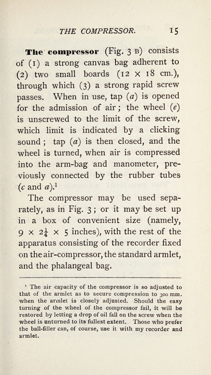 The compressor (Fig. 3 b) consists of (1) a strong canvas bag adherent to (2) two small boards (12 x 18 cm.), through which (3) a strong rapid screw passes. When in use, tap (a) is opened for the admission of air; the wheel {e) is unscrewed to the limit of the screw, which limit is indicated by a clicking sound ; tap (a) is then closed, and the wheel is turned, when air is compressed into the arm-bag and manometer, pre¬ viously connected by the rubber tubes (c and a)} The compressor may be used sepa¬ rately, as in Fig. 3 ; or it may be set up in a box of convenient size (namely, 9 x 2\ x 5 inches), with the rest of the apparatus consisting of the recorder fixed on the air-compressor, the standard armlet, and the phalangeal bag. 1 The air capacity of the compressor is so adjusted to that of the armlet as to secure compression to 300 mm. when the armlet is closely adjusted. Should the easy turning of the wheel of the compressor fail, it will be restored by letting a drop of oil fall on the screw when the wheel is unturned to its fullest extent. Those who prefer the ball-filler can, of course, use it with my recorder and armlet.