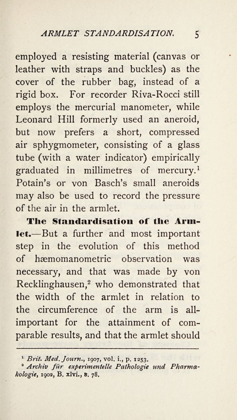 employed a resisting material (canvas or leather with straps and buckles) as the cover of the rubber bag, instead of a rigid box. For recorder Riva-Rocci still employs the mercurial manometer, while Leonard Hill formerly used an aneroid, but now prefers a short, compressed air sphygmometer, consisting of a glass tube (with a water indicator) empirically graduated in millimetres of mercury.1 Potain’s or von Basch’s small aneroids may also be used to record the pressure of the air in the armlet. The Standardisation of the Arm¬ let,—But a further and most important step in the evolution of this method of haemomanometric observation was necessary, and that was made by von Recklinghausen,2 who demonstrated that the width of the armlet in relation to the circumference of the arm is all- important for the attainment of com¬ parable results, and that the armlet should 1 Brit. Med. Journ.} 1907, vol. i., p. 1253. 2 Archiv fur experimented Pathologie und Pharma- kologie, 1902, B. xlvi., s. 78,