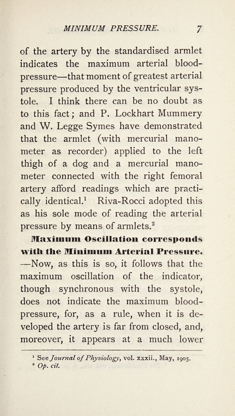 of the artery by the standardised armlet indicates the maximum arterial blood- pressure—that moment of greatest arterial pressure produced by the ventricular sys¬ tole, I think there can be no doubt as to this fact; and P. Lockhart Mummery and W. Legge Symes have demonstrated that the armlet (with mercurial mano¬ meter as recorder) applied to the left thigh of a dog and a mercurial mano¬ meter connected with the right femoral artery afford readings which are practi¬ cally identical.1 Riva-Rocci adopted this as his sole mode of reading the arterial pressure by means of armlets.2 Maximum Oscillation corresponds with the Minimum Arterial Pressure. —Now, as this is so, it follows that the maximum oscillation of the indicator, though synchronous with the systole, does not indicate the maximum blood- pressure, for, as a rule, when it is de¬ veloped the artery is far from closed, and, moreover, it appears at a much lower 1 See Journal of Physiology, vol. xxxii., May, 1905. 2 Op. cit.
