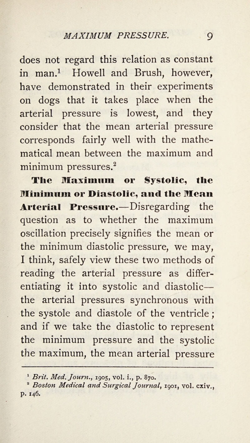 does not regard this relation as constant in man.1 Howell and Brush, however, have demonstrated in their experiments on dogs that it takes place when the arterial pressure is lowest, and they consider that the mean arterial pressure corresponds fairly well with the mathe¬ matical mean between the maximum and minimum pressures.2 The Maximum or Systolic, the Minimum or Diastolic, and the Mean Arterial Pressure.—Disregarding the question as to whether the maximum oscillation precisely signifies the mean or the minimum diastolic pressure, we may, I think, safely view these two methods of reading the arterial pressure as differ¬ entiating it into systolic and diastolic— the arterial pressures synchronous with the systole and diastole of the ventricle; and if we take the diastolic to represent the minimum pressure and the systolic the maximum, the mean arterial pressure 1 Brit. Med. Journ.y 1905, vol. i., p. 870. 2 Boston Medical and Surgical Journal I9OIi vol. cxiv., p. 146.