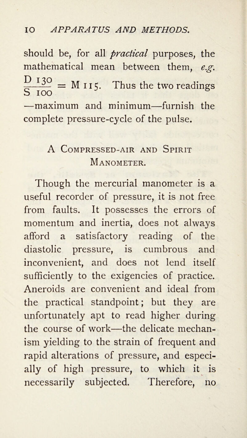 should be, for all practical purposes, the mathematical mean between them, e.g. -S-1—~ = M 115. Thus the two readings S 100 * —maximum and minimum—furnish the complete pressure-cycle of the pulse. A Compressed-air and Spirit Manometer. Though the mercurial manometer is a useful recorder of pressure, it is not free from faults. It possesses the errors of momentum and inertia, does not always afford a satisfactory reading of the diastolic pressure, is cumbrous and inconvenient, and does not lend itself sufficiently to the exigencies of practice. Aneroids are convenient and ideal from the practical standpoint; but they are unfortunately apt to read higher during the course of work—the delicate mechan¬ ism yielding to the strain of frequent and rapid alterations of pressure, and especi¬ ally of high pressure, to which it is necessarily subjected. Therefore, no