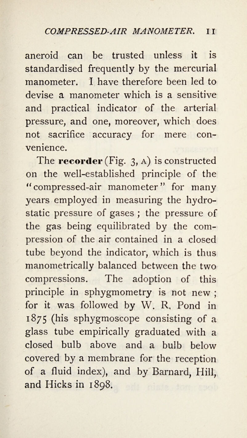aneroid can be trusted unless it is standardised frequently by the mercurial manometer. I have therefore been led to devise a manometer which is a sensitive and practical indicator of the arterial pressure, and one, moreover, which does not sacrifice accuracy for mere con¬ venience. The recorder (Fig. 3, a) is constructed on the well-established principle of the “compressed-air manometerv for many years employed in measuring the hydro¬ static pressure of gases ; the pressure of the gas being equilibrated by the com¬ pression of the air contained in a closed tube beyond the indicator, which is thus manometrically balanced between the two compressions. The adoption of this principle in sphygmometry is not new ; for it was followed by W. R, Pond in 1875 (his sphygmoscope consisting of a glass tube empirically graduated with a closed bulb above and a bulb below covered by a membrane for the reception of a fluid index), and by Barnard, Hill, and Hicks in 1898.