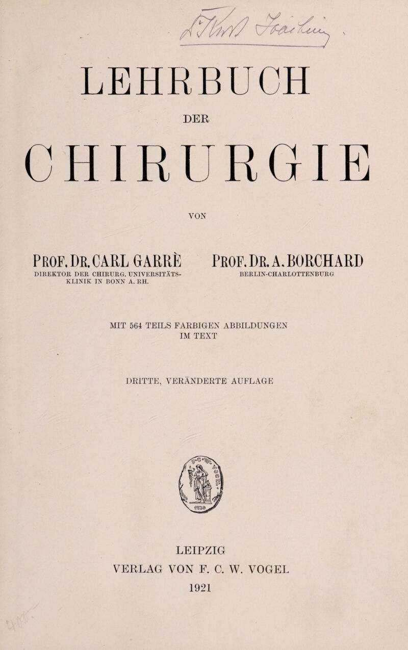 V LEHRBUCH DER CHIRURGIE VON PROF. DR. CARL G ARRE PROF. DR. A. BORCHARD DIREKTOR DER CHIRURG. UNIVERSITÄTS¬ KLINIK IN BONN A. RH. BERLIN-CHARLOTTENBURG MIT 564 TEILS FARBIGEN ABBILDUNGEN IM TEXT DRITTE, VERÄNDERTE AUFLAGE LEIPZIG VERLAG VON F. C. W. VOGEL 1921