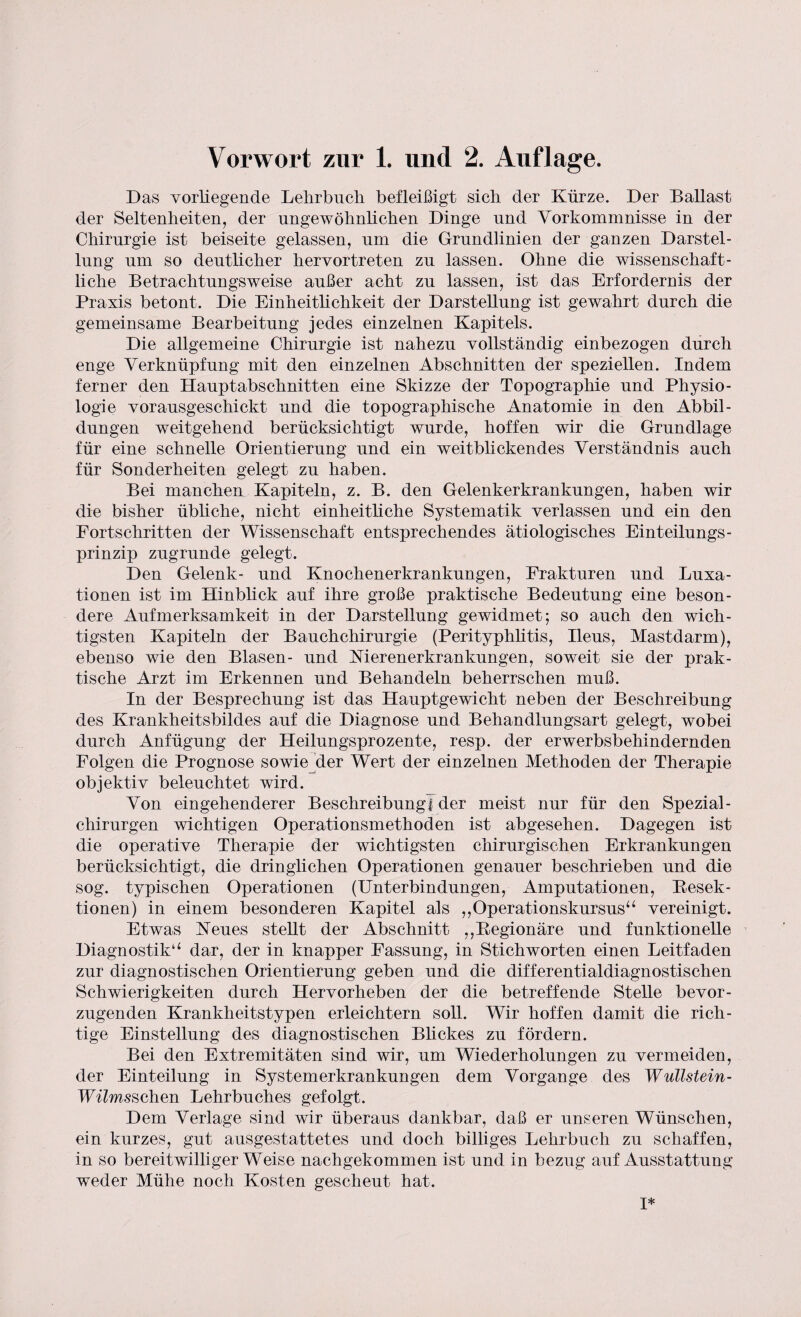 Das vorliegende Lehrbuch befleißigt sich der Kürze. Der Ballast der Seltenheiten, der ungewöhnlichen Dinge und Vorkommnisse in der Chirurgie ist beiseite gelassen, um die Grundlinien der ganzen Darstel¬ lung um so deutlicher hervortreten zu lassen. Ohne die wissenschaft¬ liche Betrachtungsweise außer acht zu lassen, ist das Erfordernis der Praxis betont. Die Einheitlichkeit der Darstellung ist gewahrt durch die gemeinsame Bearbeitung jedes einzelnen Kapitels. Die allgemeine Chirurgie ist nahezu vollständig einbezogen durch enge Verknüpfung mit den einzelnen Abschnitten der speziellen. Indem ferner den Hauptabschnitten eine Skizze der Topographie und Physio¬ logie vorausgeschickt und die topographische Anatomie in den Abbil¬ dungen weitgehend berücksichtigt wurde, hoffen wir die Grundlage für eine schnelle Orientierung und ein weitblickendes Verständnis auch für Sonderheiten gelegt zu haben. Bei manchen Kapiteln, z. B. den Gelenkerkrankungen, haben wir die bisher übliche, nicht einheitliche Systematik verlassen und ein den Fortschritten der Wissenschaft entsprechendes ätiologisches Einteilungs¬ prinzip zugrunde gelegt. Den Gelenk- und Knochenerkrankungen, Frakturen und Luxa¬ tionen ist im Hinblick auf ihre große praktische Bedeutung eine beson¬ dere Aufmerksamkeit in der Darstellung gewidmet; so auch den wich¬ tigsten Kapiteln der Bauchchirurgie (Perityphlitis, Ileus, Mastdarm), ebenso wie den Blasen- und Merenerkrankungen, soweit sie der prak¬ tische Arzt im Erkennen und Behandeln beherrschen muß. In der Besprechung ist das Hauptgewicht neben der Beschreibung des Krankheitsbildes auf die Diagnose und Behandlungsart gelegt, wobei durch Anfügung der Heilungsprozente, resp. der erwerbsbehindernden Folgen die Prognose sowie der Wert der einzelnen Methoden der Therapie objektiv beleuchtet wird. Von eingehenderer Beschreibung! der meist nur für den Spezial - Chirurgen wichtigen Operationsmethoden ist abgesehen. Dagegen ist die operative Therapie der wichtigsten chirurgischen Erkrankungen berücksichtigt, die dringlichen Operationen genauer beschrieben und die sog. typischen Operationen (Unterbindungen, Amputationen, Resek¬ tionen) in einem besonderen Kapitel als ,,Operationskursus“ vereinigt. Etwas Keues stellt der Abschnitt ,,Regionäre und funktionelle Diagnostik“ dar, der in knapper Fassung, in Stichworten einen Leitfaden zur diagnostischen Orientierung geben und die differentialdiagnostischen Schwierigkeiten durch Hervorheben der die betreffende Stelle bevor¬ zugenden Krankheitstypen erleichtern soll. Wir hoffen damit die rich¬ tige Einstellung des diagnostischen Blickes zu fördern. Bei den Extremitäten sind wir, um Wiederholungen zu vermeiden, der Einteilung in System er kr ankungen dem Vorgänge des Wullstein- Wilmsschen Lehrbuches gefolgt. Dem Verlage sind wir überaus dankbar, daß er unseren Wünschen, ein kurzes, gut ausgestattetes und doch billiges Lehrbuch zu schaffen, in so bereitwilliger Weise nachgekommen ist und in bezug auf Ausstattung weder Mühe noch Kosten gescheut hat. I*