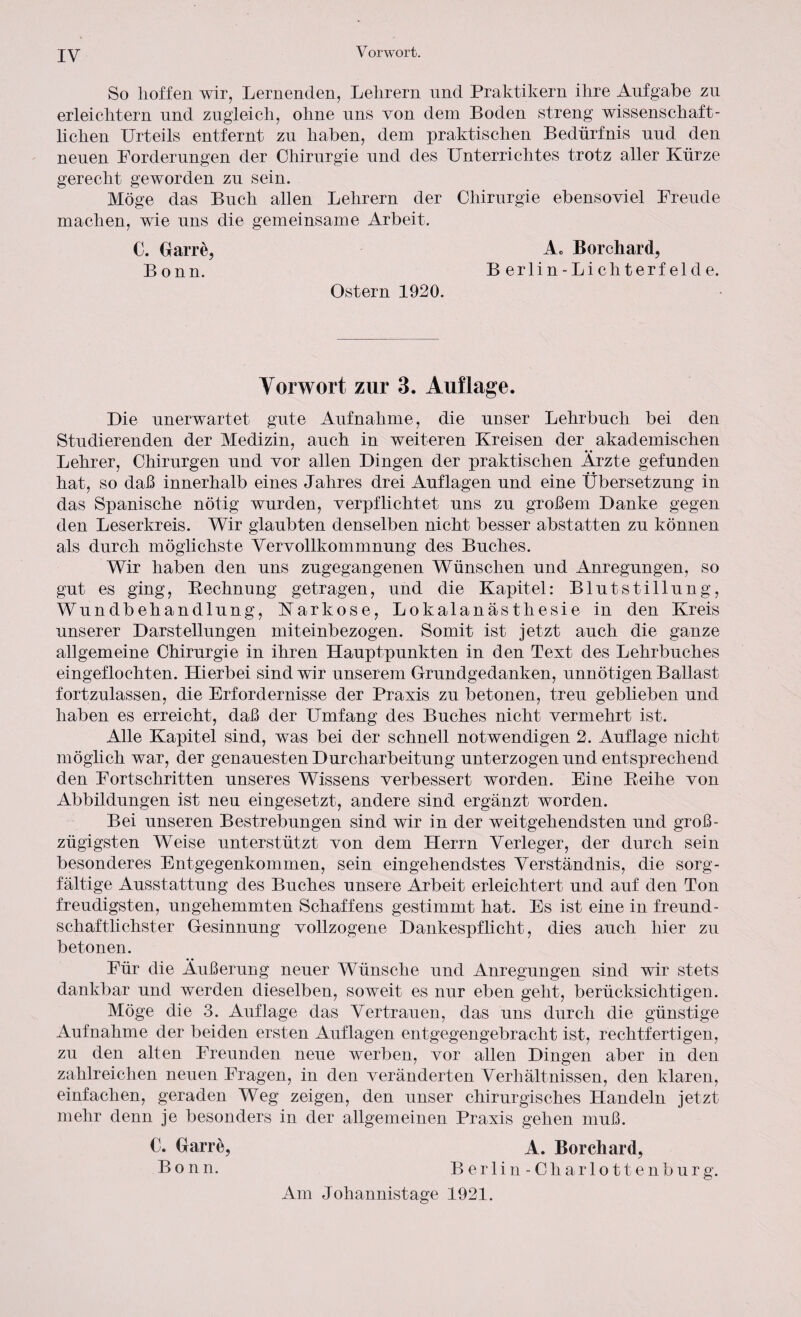 Vorwort. So hoffen wir, Lernenden, Lehrern und Praktikern ihre Aufgabe zu erleichtern und zugleich, ohne uns von dem Boden streng wissenschaft¬ lichen Urteils entfernt zu haben, dem praktischen Bedürfnis uud den neuen Forderungen der Chirurgie und des Unterrichtes trotz aller Kürze gerecht geworden zu sein. Möge das Buch allen Lehrern der Chirurgie ebensoviel Freude machen, wie uns die gemeinsame xlrbeit. C. Garre, Ae Borchard, Bonn. Berlin-Lichterfelde. Ostern 1920. Vorwort zur 3. Auflage. Die unerwartet gute Aufnahme, die unser Lehrbuch bei den Studierenden der Medizin, auch in weiteren Kreisen der akademischen Lehrer, Chirurgen und vor allen Dingen der praktischen Arzte gefunden hat, so daß innerhalb eines Jahres drei Auflagen und eine Übersetzung in das Spanische nötig wurden, verpflichtet uns zu großem Danke gegen den Leserkreis. Wir glaubten denselben nicht besser abstatten zu können als durch möglichste Vervollkommnung des Buches. Wir haben den uns zugegangenen Wünschen und Anregungen, so gut es ging, Bechnung getragen, und die Kapitel: Blutstillung, Wundbehandlung, Narkose, Lokalanästhesie in den Kreis unserer Darstellungen miteinbezogen. Somit ist jetzt auch die ganze allgemeine Chirurgie in ihren Hauptpunkten in den Text des Lehrbuches eingeflochten. Hierbei sind wir unserem Grundgedanken, unnötigen Ballast fortzulassen, die Erfordernisse der Praxis zu betonen, treu geblieben und haben es erreicht, daß der Umfang des Buches nicht vermehrt ist. Alle Kapitel sind, was bei der schnell notwendigen 2. Auflage nicht möglich war, der genauesten Durcharbeitung unterzogen und entsprechend den Fortschritten unseres Wissens verbessert worden. Eine Leihe von Abbildungen ist neu eingesetzt, andere sind ergänzt worden. Bei unseren Bestrebungen sind wir in der weitgehendsten und groß¬ zügigsten Weise unterstützt von dem Herrn Verleger, der durch sein besonderes Entgegenkommen, sein eingehendstes Verständnis, die sorg¬ fältige Ausstattung des Buches unsere Arbeit erleichtert und auf den Ton freudigsten, ungehemmten Schaffens gestimmt hat. Es ist eine in freund¬ schaftlichster Gesinnung vollzogene Dankespflicht, dies auch hier zu betonen. Für die Äußerung neuer Wünsche und Anregungen sind wir stets dankbar und werden dieselben, soweit es nur eben geht, berücksichtigen. Möge die 3. Auflage das Vertrauen, das uns durch die günstige Aufnahme der beiden ersten Auflagen entgegengebracht ist, rechtfertigen, zu den alten Freunden neue werben, vor allen Dingen aber in den zahlreichen neuen Fragen, in den veränderten Verhältnissen, den klaren, einfachen, geraden Weg zeigen, den unser chirurgisches Handeln jetzt mehr denn je besonders in der allgemeinen Praxis gehen muß. €. Garre, A. Borchard, Bonn. Berlin-Cli arlottenburg. Am Johannistage 1921.