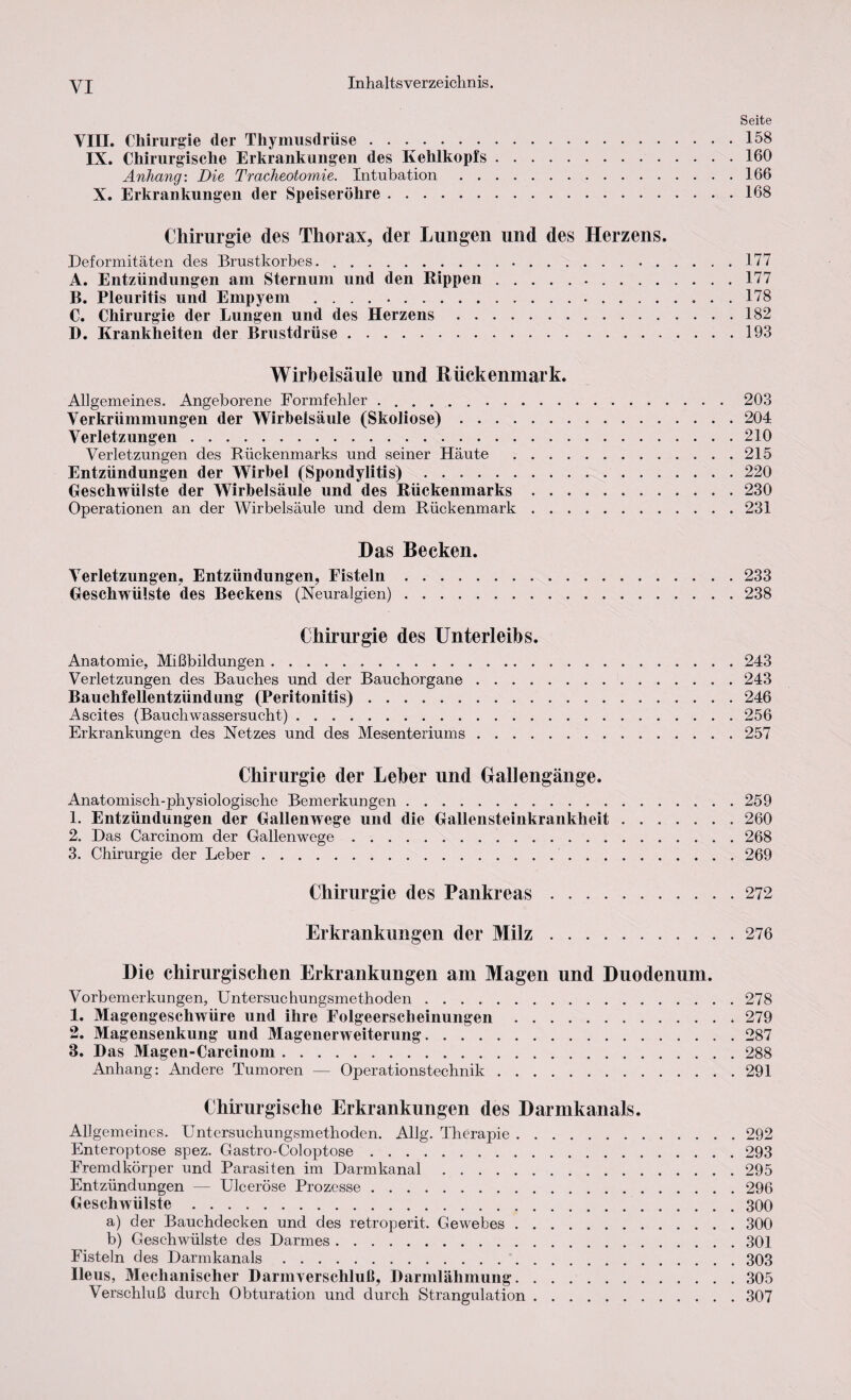 YI Seite VIII. Chirurgie der Thymusdrüse.158 IX. Chirurgische Erkrankungen des Kehlkopfs.160 Anhang: Die Tracheotomie. Intubation.166 X. Erkrankungen der Speiseröhre.168 Chirurgie des Thorax, der Lungen und des Herzens. Deformitäten des Brustkorbes.. 177 A. Entzündungen am Sternum und den Rippen. 177 B. Pleuritis und Empyem ..... 178 C. Chirurgie der Lungen und des Herzens.182 D. Krankheiten der Brustdrüse.193 Wirbelsäule und Rückenmark. Allgemeines. Angeborene Formfehler .. 203 Verkrümmungen der Wirbelsäule (Skoliose).204 Verletzungen.210 Verletzungen des Rückenmarks und seiner Häute .215 Entzündungen der Wirbel (Spondylitis) ..220 Geschwülste der Wirbelsäule und des Rückenmarks.230 Operationen an der Wirbelsäule und dem Rückenmark ..231 Das Becken. Verletzungen, Entzündungen, Fisteln.233 Geschwülste des Beckens (Neuralgien).238 Chirurgie des Unterleibs. Anatomie, Mißbildungen.243 Verletzungen des Bauches und der Bauchorgane.243 Bauchfellentzündung (Peritonitis).246 Ascites (Bauchwassersucht).256 Erkrankungen des Netzes und des Mesenteriums.257 Chirurgie der Leber und Gallengänge. Anatomisch-physiologische Bemerkungen.259 1. Entzündungen der Gallenwege und die Gallensteinkrankheit.260 2. Das Carcinom der Gallenwege. 268 3. Chirurgie der Leber. 269 Chirurgie des Pankreas.272 Erkrankungen der Milz.276 Die chirurgischen Erkrankungen am Magen und Duodenum. Vorbemerkungen, Untersuchungsmethoden.278 1. Magengeschwüre und ihre Folgeerscheinungen.279 2. Magensenkung und Magenerweiterung.287 3. Das Magen-Carcinom.288 Anhang: Andere Tumoren — Operationstechnik.291 Chirurgische Erkrankungen des Darmkanals. Allgemeines. Untersuchungsmethoden. Allg. Therapie.292 Enteroptose spez. Gastro-Coloptose.293 Fremdkörper und Parasiten im Darmkanal.295 Entzündungen — Ulceröse Prozesse.296 Geschwülste.300 a) der Bauchdecken und des retroperit. Gewebes.300 b) Geschwülste des Darmes.301 Fisteln des Darmkanals.303 Ileus, Mechanischer Darm Verschluß, Darmlähmung.305 Verschluß durch Obturation und durch Strangulation.307