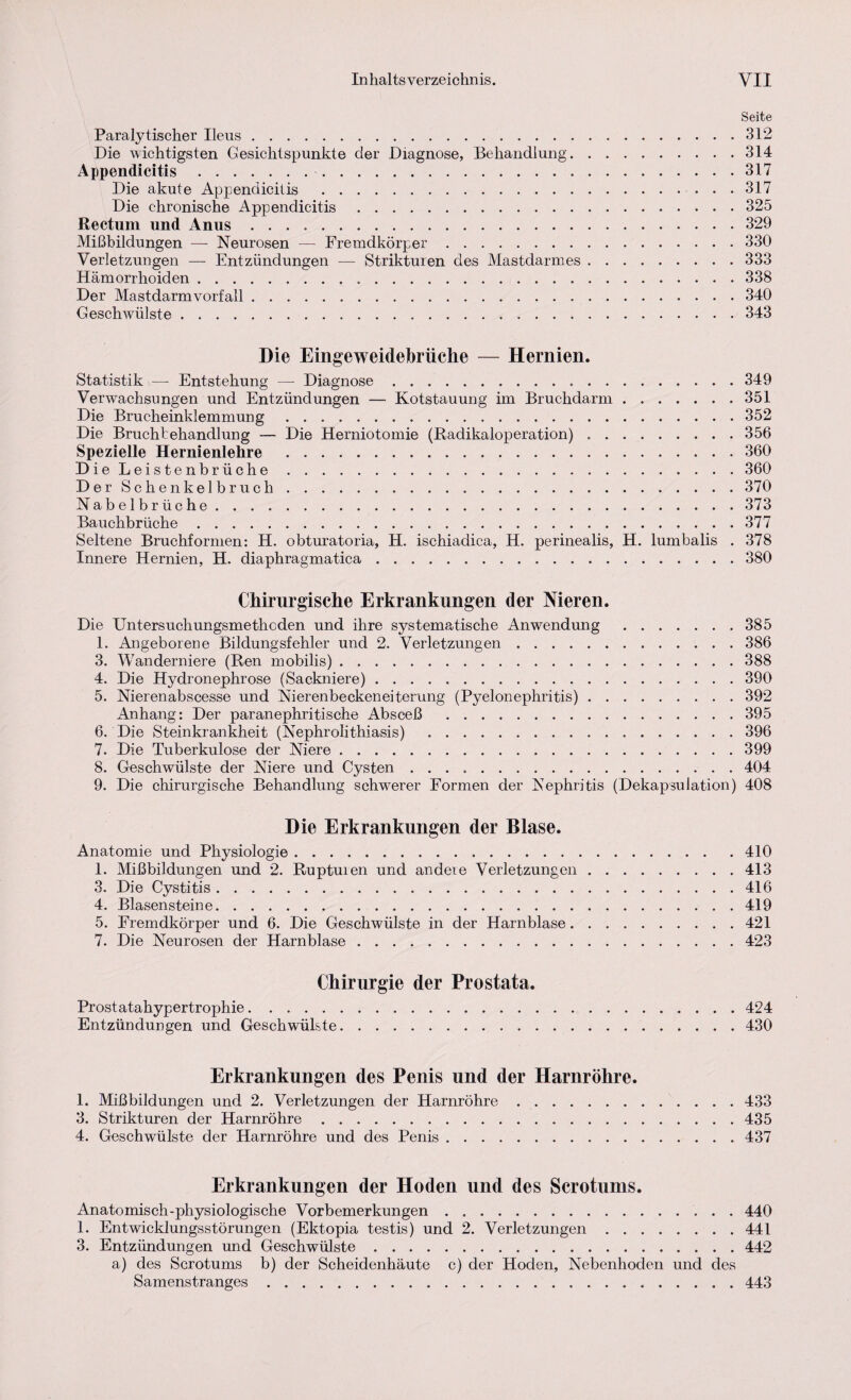 Seite Paralytischer Ileus.312 Die wichtigsten Gesichtspunkte der Diagnose, Behandlung.314 Appendicitis.317 Die akute Appendicitis .317 Die chronische Appendicitis.325 Rectum und Anus.329 Mißbildungen — Neurosen — Fremdkörper.330 Verletzungen — Entzündungen — Strikturen des Mastdarmes.333 Hämorrhoiden.338 Der Mastdarmvorfall.340 Geschwülste.343 Die Eingeweidebrüche — Hernien. Statistik — Entstehung — Diagnose.349 Verwachsungen und Entzündungen — Kotstauung' im Bruchdarm.351 Die Brucheinklemmung.352 Die Bruchtehandlung — Die Herniotomie (Radikaloperation) ..356 Spezielle Hernienlehre .360 Die Leist enbrüche.360 Der Schenkelbruch. .370 Nabelbrüche.373 Bauchbrüche.377 Seltene Bruchformen: H. obturatoria, H. ischiadica, H. perinealis, H. lumbalis . 378 Innere Hernien, H. diaphragmatica.380 Chirurgische Erkrankungen der Nieren. Die Untersuchungsmethoden und ihre systematische Anwendung .385 1. Angeborene Bildungsfehler und 2. Verletzungen. 386 3. Wanderniere (Ren mobilis).388 4. Die Hydronephrose (Sackniere).390 5. Nierenabscesse und Nierenbeckeneiterung (Pyelonephritis).392 Anhang: Der paranephritische Absceß .395 6. Die Steinkrankheit (Nephrolithiasis) .396 7. Die Tuberkulose der Niere.399 8. Geschwülste der Niere und Cysten.404 9. Die chirurgische Behandlung schwerer Formen der Nephritis (Dekapsulation) 408 Die Erkrankungen der Blase. Anatomie und Physiologie.410 1. Mißbildungen und 2. Ruptuien und andere Verletzungen.413 3. Die Cystitis.416 4. Blasensteine.419 5. Fremdkörper und 6. Die Geschwülste in der Harnblase.421 7. Die Neurosen der Harnblase.423 Chirurgie der Prostata. Prostatahypertrophie.424 Entzündungen und Geschwülste.430 Erkrankungen des Penis und der Harnröhre. 1. Mißbildungen und 2. Verletzungen der Harnröhre. 433 3. Strikturen der Harnröhre.435 4. Geschwülste der Harnröhre und des Penis. 437 Erkrankungen der Hoden und des Scrotums. Anatomisch-physiologische Vorbemerkungen. 440 1. Entwöcklungsstörungen (Ektopia testis) und 2. Verletzungen.441 3. Entzündungen und Geschwülste.442 a.) des Scrotums b) der Scheidenhäute c) der Hoden, Nebenhoden und des Samenstranges.443