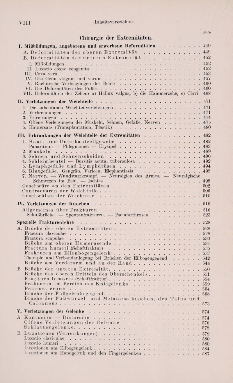 Seite Chirurgie der Extremitäten. I. Mißbildungen, angeborene und erworbene Deformitäten.449 A. Deformitäten der oberen Extremität .449 B. Deformitäten der unteren Extremität. 452 I. Mißbildungen ..452 II. Luxatio coxae congenita .452 III. Coxa vara.453 IV. Das Genu valgurn und varum.457 V. Rachitische Verbiegungen der Beine.460 VI. Die Deformitäten des Fußes.460 VII. Deformitäten der Zehen: a) Hallux valgus, b) die Hammerzehe, c) Clavi 468 II. Verletzungen der Weichteile.471 1. Die subcutanen Weichteilverletzungen.471 2. Verbrennungen . . ;.471 3. Erfrierungen.474 4. Offene Verletzungen der Muskeln, Sehnen, Gefäße, Nerven.475 5. Hautersatz (Transplantation, Plastik).480 III. Erkrankungen der Weichteile der Extremitäten.482 1. Haut- und Unterhautzellgewebe ..482 Panaritium — Phlegmonen — Erysipel ..483 2. Muskeln.489 3. Sehnen und Sehnenscheiden .490 4. Schleimbeutel — Bursitis acuta, tuberculosa.492 5. Lymphgefäße und Lymphdriisen.494 6. Blutgefäße. Gangrän, Varicen, Elephantiasis .495 7. Nerven. — Wundstarrkrampf. — Neuralgien des Armes. — Neuralgische Schmerzen im Bein. — Ischias.499 Geschwüre an den Extremitäten.502 Contracturen der Weichteile.506 Geschwülste der Weichteile.510 IV. Verletzungen der Knochen.516 Allgemeines über Frakturen.516 Schußbrüche. — Spontanfrakturen. — Pseudarthrosen.523 Spezielle Frakturenlehre .528 A. Brüche der oberen Extremitäten.528 Fractura claviculae. 528 Fractura scapulae ..530 Brüche am oberen Humerusende.531 Fractura humeri (Schaftfraktur) .535 Frakturen am Ellenbogengelenk.537 Therapie und Verbandanlegung bei Brüchen der Ellbogengegend.542 Brüche am Vorderarm und an der Hand.544 B. Brüche der unteren Extremität.550 Brüche des oberen Drittels des Oberschenkels.551 Fractura femoris (Schaftfraktur).554 Frakturen im Bereich des Kniegelenks.559 Fract ura cruris.564 Brüche der Fußgelenksgegend. 568 Brüche der F u ß wu r ze 1 - und Metatarsalknochen, des Talus und Calcaneus.573 V. Verletzungen der Gelenke.574 A. Kontusion. — Distorsion.574 Offene Verletzungen der Gelenke.576 Schlottergelenke.578 B. Luxationen (Verrenkungen) .579 Luxatio claviculae.580 Luxatio humeri .580 Luxationen am Ellbogengelenk.584 Luxationen am Handgelenk und den Fingergelenken.587
