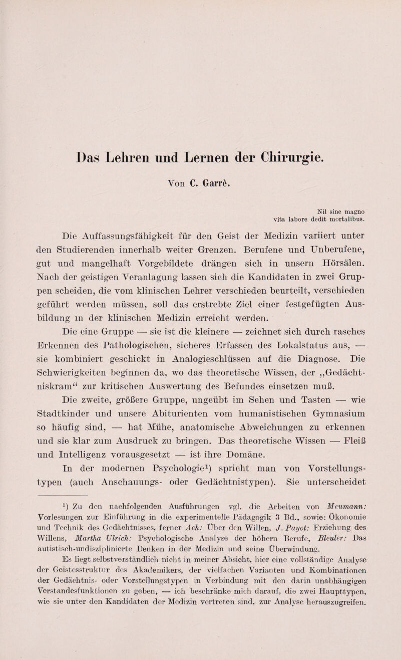 Das Lehren und Lernen der Chirurgie. Von C. Garre. Nil sine magno vita labore dedit mortalibus. Die Auffassungsfähigkeit für den Geist der Medizin variiert unter den Studierenden innerhalb weiter Grenzen. Berufene und Unberufene, gut und mangelhaft Vorgebildete drängen sich in unsern Hörsälen. Nach der geistigen Veranlagung lassen sich die Kandidaten in zwei Grup¬ pen scheiden, die vom klinischen Lehrer verschieden beurteilt, verschieden geführt werden müssen, soll das erstrebte Ziel einer festgefügten Aus¬ bildung in der klinischen Medizin erreicht werden. Die eine Gruppe — sie ist die kleinere — zeichnet sich durch rasches Erkennen des Pathologischen, sicheres Erfassen des Lokalstatus aus, — sie kombiniert geschickt in Analogieschlüssen auf die Diagnose. Die Schwierigkeiten beginnen da, wo das theoretische Wissen, der „Gedächt¬ niskram“ zur kritischen Auswertung des Befundes einsetzen muß. Die zweite, größere Gruppe, ungeübt im Sehen und Tasten — wie Stadtkinder und unsere Abiturienten vom humanistischen Gymnasium so häufig sind, — hat Mühe, anatomische Abweichungen zu erkennen und sie klar zum Ausdruck zu bringen. Das theoretische Wissen — Fleiß und Intelligenz vorausgesetzt — ist ihre Domäne. In der modernen Psychologie1) spricht man von Vorstellungs- typen (auch Anschauungs- oder Gedächtnistypen). Sie unterscheidet L Zu den nachfolgenden Ausführungen vgl. die Arbeiten von Meumann: Vorlesungen zur Einführung in die experimentelle Pädagogik 3 Bd., sowie: Ökonomie und Technik des Gedächtnisses, ferner Ach: Über den Willen, J. Payot: Erziehung des Willens, Martha Ulrich: Psychologische Analyse der höhern Berufe, Bleuler: Das autistisch-undisziplinierte Denken in der Medizin und seine Überwindung. Es liegt selbstverständlich nicht in meiner Absicht, hier eine vollständige Analyse der Geistesstruktur des Akademikers, der vielfachen Varianten und Kombinationen der Gedächtnis- oder Vorstellungstypen in Verbindung mit den darin unabhängigen Verstandesfunktionen zu geben, — ich beschränke mich darauf, die zwei Haupttypen, wie sie unter den Kandidaten der Medizin vertreten sind, zur Analyse herauszugreifen.