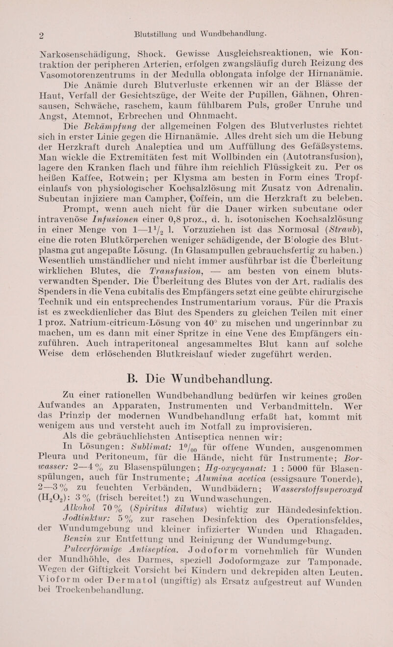 Narkosenschädigung, Shock. Gewisse Ausgleichsreaktionen, wie Kon¬ traktion der peripheren Arterien, erfolgen zwangsläufig durch Reizung des Vasomotorenzentrums in der Medulla oblongata infolge der Hirnanämie. Hie Anämie durch Blutverluste erkennen wir an der Blässe der Haut, Verfall der Gesichtszüge, der Weite der Pupillen, Gähnen, Ohren¬ sausen, Schwäche, raschem, kaum fühlbarem Puls, großer Unruhe und Angst, Atemnot, Erbrechen und Ohnmacht. Hie Bekämpfung der allgemeinen Folgen des Blutverlustes richtet sich in erster Linie gegen die Hirnanämie. Alles dreht sich um die Hebung der Herzkraft durch Analeptica und um Auffüllung des Gefäßsystems. Man wickle die Extremitäten fest mit Wollbinden ein (Autotransfusion), lagere den Kranken flach und führe ihm reichlich Flüssigkeit zu. Per os heißen Kaffee, Rotwein; per Klysma am besten in Form eines Trox>f- einlaufs von physiologischer Kochsalzlösuug mit Zusatz von Adrenalin. Subcutan injiziere man Campher, Coffein, um die Herzkraft zu beleben. Promx3t, wenn auch nicht für die Hauer wirken subeutane oder intravenöse Infusionen einer 0,8proz., d. h. isotonischen Kochsalzlösung in einer Menge von 1—l1^ 1. Vorzuziehen ist das Normosal (Straub), eine die roten Blutkörperchen weniger schädigende, der Biologie des Blut¬ plasma gut angepaßte Lösung. (In Glasampullen gebrauchsfertig zu haben.) Wesentlich umständlicher und nicht immer ausführbar ist die Überleitung wirklichen Blutes, die Transfusion, — am besten von einem bluts¬ verwandten Spender. Hie Überleitung des Blutes von der Art. radialis des Spenders in die Vena cubitalis des Empfängers setzt eine geübte chirurgische Technik und ein entsprechendes Instrumentarium voraus. Für die Praxis ist es zweckdienlicher das Blut des Spenders zu gleichen Teilen mit einer 1 proz. Natrium-citricum-Lösung von 40° zu mischen und ungerinnbar zu machen, um es dann mit einer Spritze in eine Vene des Empfängers ein¬ zuführen. Auch intraperitoneal angesammeltes Blut kann auf solche Weise dem erlöschenden Blutkreislauf wieder zugeführt werden. B. Die Wundbehandlung. Zu einer rationellen Wundbehandlung bedürfen wir keines großen Aufwandes an Apparaten, Instrumenten und Verbandmitteln. Wer das Prinzix) der modernen Wundbehandlung erfaßt hat, kommt mit wenigem aus und versteht auch im Notfall zu improvisieren. Als die gebräuchlichsten Antiseptica nennen wir: In Lösungen: Sublimat: 1%0 für offene Wunden, ausgenommen Pleura und Peritoneum, für die Hände, nicht für Instrumente; Bor¬ wasser: 2—4% zu Blasensx>ülungen; Hg-oxycyanat: 1 : 5000 für Blasen¬ spülungen, auch für Instrumente; Älumina acetica (essigsaure Tonerde), 2 3% zu feuchten Verbänden, Wundbädern; Wasserstoffsuperoxyd (H202): 3% (frisch bereitet!) zu Wundwaschungen. Alkohol 70% (Spiritus dilutus) wichtig zur Händedesinfektion. Jodtinktur: 5% zur raschen Hesinfektion des Operationsfeldes, der Wundumgebung und kleiner infizierter Wunden und Rhagaden. Benzin zur Entfettung und Reinigung der Wundumgebung. Pulverförmige Antiseptica. Jodoform vornehmlich für Wunden der Mundhöhle, des Harmes, speziell Jodoformgaze zur Tamponade. Wegen der Giftigkeit Vorsicht bei Kindern und dekrepiden alten Leuten. Vioform oder Hermatol (ungiftig) als Ersatz auf gestreut auf Wunden bei Trockenbehandlung.