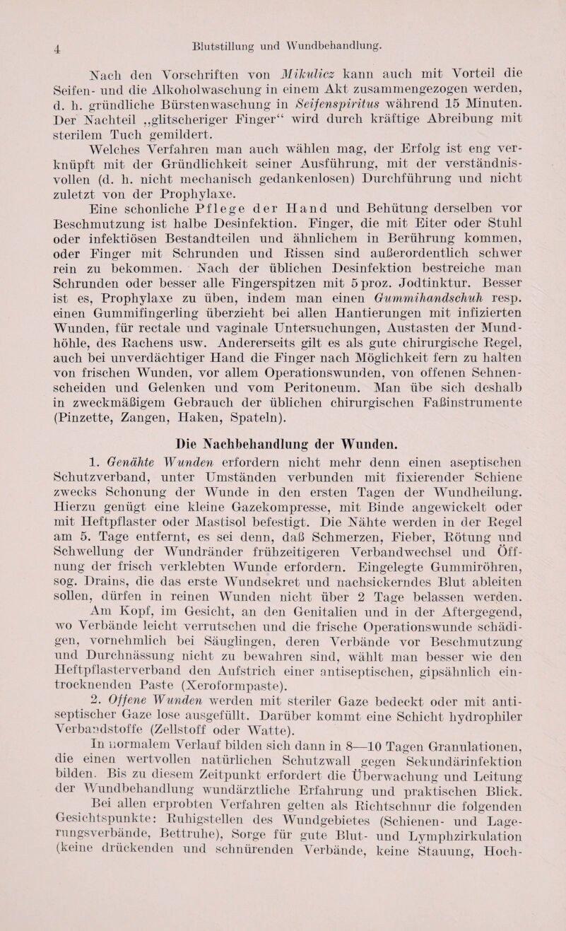 Nach den Vorschriften von Mikulicz kann auch mit Vorteil die Seifen- und die Alkoholwaschung in einem Akt zusammengezogen werden, d. li. gründliche Bürstenwaschung in Seifenspiritus während 15 Minuten. Der Nachteil ,,glitscheriger Finger“ wird durch kräftige Abreibung mit sterilem Tuch gemildert. Welches Verfahren man auch wählen mag, der Erfolg ist eng ver¬ knüpft mit der Gründlichkeit seiner Ausführung, mit der verständnis¬ vollen (d. h. nicht mechanisch gedankenlosen) Durchführung und nicht zuletzt von der Prophylaxe. Eine schonliche Pflege der Hand und Behütung derselben vor Beschmutzung ist halbe Desinfektion. Finger, die mit Eiter oder Stuhl oder infektiösen Bestandteilen und ähnlichem in Berührung kommen, oder Finger mit Schrunden und Bissen sind außerordentlich schwer rein zu bekommen. Nach der üblichen Desinfektion bestreiche man Schrunden oder besser alle Fingerspitzen mit 5proz, Jodtinktur. Besser ist es, Prophylaxe zu üben, indem man einen Gummihandschuh resp. einen Gummifingerling überzieht bei allen Hantierungen mit infizierten Wunden, für rectale und vaginale Untersuchungen, Austasten der Mund¬ höhle, des Bachens usw. Andererseits gilt es als gute chirurgische Begel, auch bei unverdächtiger Hand die Finger nach Möglichkeit fern zu halten von frischen Wunden, vor allem Operationswunden, von offenen Sehnen¬ scheiden und Gelenken und vom Peritoneum. Man übe sich deshalb in zweckmäßigem Gebrauch der üblichen chirurgischen Faßinstrumente (Pinzette, Zangen, Haken, Spateln). Die Nachbehandlung der Wunden. 1. Genähte Wunden erfordern nicht mehr denn einen aseptischen Schutzverband, unter Umständen verbunden mit fixierender Schiene zwecks Schonung der Wunde in den ersten Tagen der Wundheilung. Hierzu genügt eine kleine Gazekompresse, mit Binde angewickelt oder mit Heftpflaster oder Mastisol befestigt. Die Nähte werden in der Begel am 5. Tage entfernt, es sei denn, daß Schmerzen, Fieber, Bötung und Schwellung der Wundränder frühzeitigeren Verbandwechsel und Öff¬ nung der frisch verklebten Wunde erfordern. Eingelegte Gummiröhren, sog. Drains, die das erste Wundsekret und nachsickerndes Blut ableiten sollen, dürfen in reinen Wunden nicht über 2 Tage belassen werden. Am Kopf, im Gesicht, an den Genitalien und in der Aftergegend, wo Verbände leicht verrutschen und die frische Operationswunde schädi¬ gen, vornehmlich bei Säuglingen, deren Verbände vor Beschmutzung und Durchnässung nicht zu bewahren sind, wählt man besser wie den Heftpflasterverband den Aufstrich einer antiseptischen, gipsähnlich ein¬ trocknenden Paste (Xeroformpaste). 2. Offene Wunden werden mit steriler Gaze bedeckt oder mit anti- septischer Gaze lose ausgefüllt. Darüber kommt eine Schicht hydrophiler Verbandstoffe (Zellstoff oder Watte). In normalem Verlauf bilden sich dann in 8—10 Tagen Granulationen, die einen wertvollen natürlidien Schutzwall gegen Sekundärinfektion bilden. Bis zu diesem Zeitpunkt erfordert die Überwachung und Leitung der Wundbehandlung wundärztliche Erfahrung und praktischen Blick. Bei allen erprobten Verfahren gelten als Bichtschnur die folgenden Gesichtspunkte: Buhigstellen des Wundgebietes (Schienen- und Lage¬ rn ngsverbände, Bettruhe), Sorge für gute Blut- und Lymphzirkulation (keine drückenden und schnürenden Verbände, keine Stauung, Hoch-