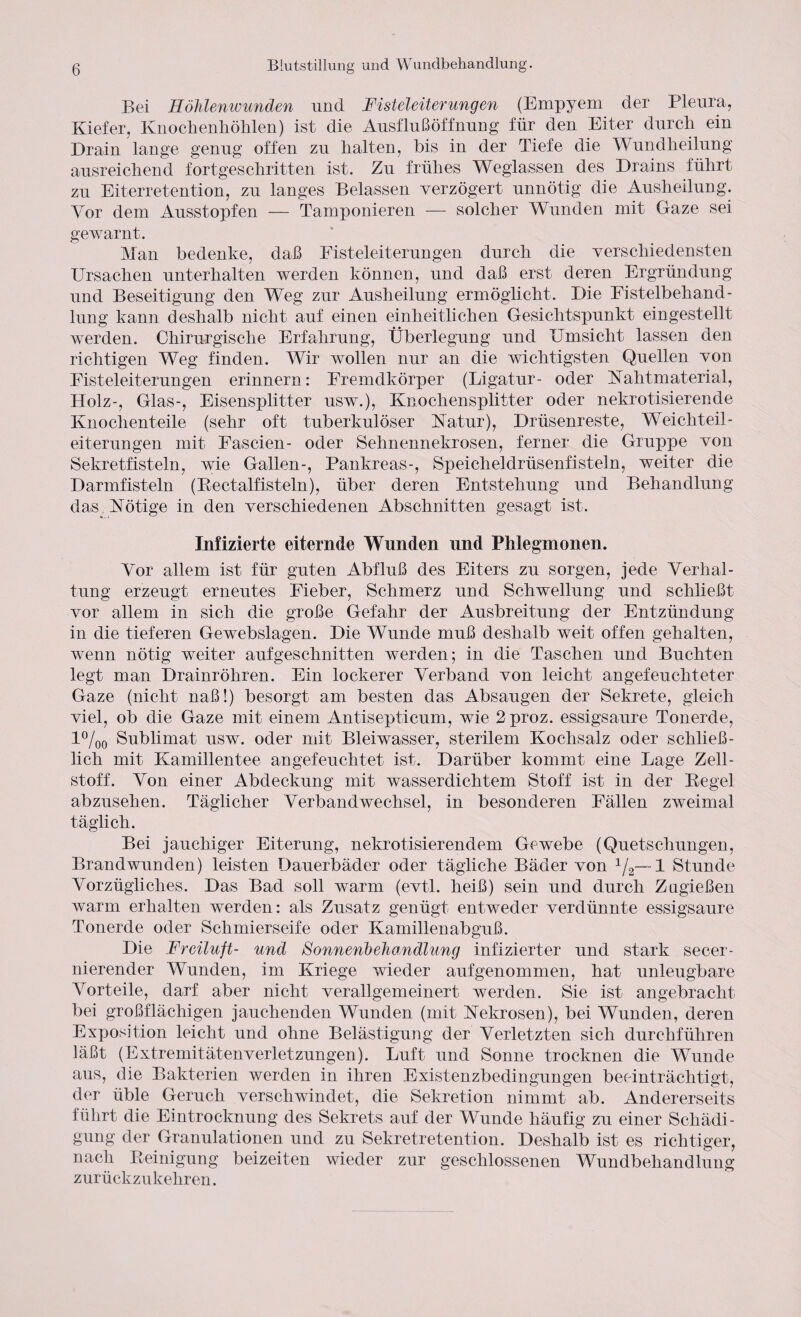 Bei Höhlenwunden und Fisteleiterungen (Empyem der Pleura, Kiefer, Knochenhöhlen) ist die Ausfluß Öffnung für den Eiter durch ein Drain lange genug offen zu halten, bis in der Tiefe die Wundheilung ausreichend fortgeschritten ist. Zu frühes Weglassen des Drains führt zu Eiterretention, zu langes Belassen verzögert unnötig die Ausheilung. Vor dem Ausstopfen — Tamponieren — solcher Wunden mit Gaze sei gewarnt. Man bedenke, daß Fisteleiterungen durch die verschiedensten Ursachen unterhalten werden können, und daß erst deren Ergründung und Beseitigung den Weg zur Ausheilung ermöglicht. Die Fistelbehand¬ lung kann deshalb nicht auf einen einheitlichen Gesichtspunkt eingestellt werden. Chirurgische Erfahrung, Überlegung und Umsicht lassen den richtigen Weg finden. Wir wollen nur an die wichtigsten Quellen von Fisteleiterungen erinnern: Fremdkörper (Ligatur- oder Kahtmaterial, Holz-, Glas-, Eisensplitter usw.), Knochensplitter oder nekrotisierende Knochenteile (sehr oft tuberkulöser Ratur), Drüsenreste, Weichteil¬ eiterungen mit Fascien- oder Sehnennekrosen, ferner die Gruppe von Sekretfisteln, wie Gallen-, Pankreas-, Speicheldrüsenfisteln, weiter die Darmfisteln (Rectalfisteln), über deren Entstehung und Behandlung das Kotige in den verschiedenen Abschnitten gesagt ist. Infizierte eiternde Wunden und Phlegmonen. Vor allem ist für guten Abfluß des Eiters zu sorgen, jede Verhal¬ tung erzeugt erneutes Fieber, Schmerz und Schwellung und schließt vor allem in sich die große Gefahr der Ausbreitung der Entzündung in die tieferen Gewebslagen. Die Wunde muß deshalb weit offen gehalten, wenn nötig weiter aufgeschnitten werden; in die Taschen und Buchten legt man Drainröhren. Ein lockerer Verband von leicht angefeuchteter Gaze (nicht naß!) besorgt am besten das Absaugen der Sekrete, gleich viel, ob die Gaze mit einem Antisepticum, wie 2 proz. essigsaure Tonerde, l°/00 Sublimat usw. oder mit Bleiwasser, sterilem Kochsalz oder schließ¬ lich mit Kamillentee angefeuchtet ist. Darüber kommt eine Lage Zell¬ stoff. Von einer Abdeckung mit wasserdichtem Stoff ist in der Regel abzusehen. Täglicher Verbandwechsel, in besonderen Fällen zweimal täglich. Bei jauchiger Eiterung, nekrotisierendem Gewebe (Quetschungen, Brandwunden) leisten Dauerbäder oder tägliche Bäder von 1/2—1 Stunde Vorzügliches. Das Bad soll warm (evtl, heiß) sein und durch Zugießen warm erhalten werden: als Zusatz genügt entweder verdünnte essigsaure Tonerde oder Schmierseife oder Kamillenabguß. Die Freiluft- und Sonnenbehandlung infizierter und stark secer- nierender Wunden, im Kriege wieder aufgenommen, hat unleugbare Vorteile, darf aber nicht verallgemeinert werden. Sie ist angebracht bei großflächigen jauchenden Wunden (mit Kekrosen), bei Wunden, deren Exposition leicht und ohne Belästigung der Verletzten sich durchführen läßt (Extremitätenverletzungen). Luft und Sonne trocknen die Wunde aus, die Bakterien werden in ihren Existenzbedingungen beeinträchtigt, der üble Geruch verschwindet, die Sekretion nimmt ab. Andererseits führt die Eintrocknung des Sekrets auf der Wunde häufig zu einer Schädi¬ gung der Granulationen und zu Sekretretention. Deshalb ist es richtiger, nach Reinigung beizeiten wieder zur geschlossenen Wundbehandlung zurückzu kehren.