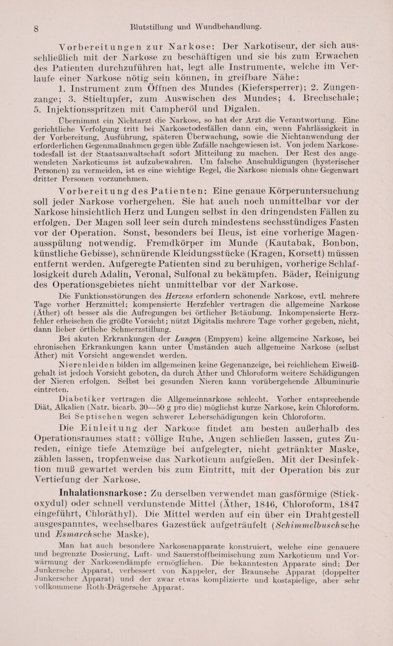 Vorbereitungen zur Narkose: Der Narkotiseur, der sieb aus¬ schließlich mit der Narkose zu beschäftigen und sie bis zum Erwachen des Patienten durchzuführen hat, legt alle Instrumente, welche im Ver¬ laufe einer Narkose nötig sein können, in greifbare Nähe: 1. Instrument zum Öffnen des Mundes (Kiefersperrer); 2. Zungen¬ zange; 3. Stieltupfer, zum Auswischen des Mundes; 4. Brechschale; 5. Injektionsspritzen mit Campheröl und Digalen. Übernimmt ein Nichtarzt die Narkose, so hat der Arzt die Verantwortung. Eine gerichtliche Verfolgung tritt bei Narkosetodesfällen dann ein, wenn Fahrlässigkeit in der Vorbereitung, Ausführung, späteren Überwachung, sowie die Nichtanwendung der erforderlichen Gegenmaßnahmen gegen üble Zufälle nachgewiesen ist. Von jedem Narkose¬ todesfall ist der Staatsanwaltschaft sofort Mitteilung zu machen. Der Rest des ange¬ wendeten Narkoticums ist aufzubewahren. Um falsche Anschuldigungen (hysterischer Personen) zu vermeiden, ist es eine wichtige Regel, die Narkose niemals ohne Gegenwart dritter Personen vorzunehmen. Vorbereitung des Patienten: Eine genaue Körperuntersuchung soll jeder Narkose vorhergehen. Sie hat auch noch unmittelbar vor der Narkose hinsichtlich Herz und Lungen selbst in den dringendsten Fällen zu erfolgen. Der Magen soll leer sein durch mindestens sechsstündiges Fasten vor der Operation. Sonst, besonders bei Ileus, ist eine vorherige Magen¬ ausspülung notwendig. Fremdkörper im Munde (Kautabak, Bonbon, künstliche Gebisse), schnürende Kleidungsstücke (Kragen, Korsett) müssen entfernt werden. Aufgeregte Patienten sind zu beruhigen, vorherige Schlaf¬ losigkeit durch Adalin, Veronal, Sulfonal zu bekämpfen. Bäder, Reinigung des Operationsgebietes nicht unmittelbar vor der Narkose. Die Funktionsstörungen des Herzens erfordern schonende Narkose, evtl, mehrere Tage vorher Herzmittel: kompensierte Herzfehler vertragen die allgemeine Narkose (Äther) oft besser als die Aufregungen bei örtlicher Betäubung. Inkompensierte Herz¬ fehler erheischen die größte Vorsicht; nützt Digitalis mehrere Tage vorher gegeben, nicht, dann lieber örtliche Schmerzstillung. Bei akuten Erkrankungen der Lungen (Empyem) keine allgemeine Narkose, bei chronischen Erkrankungen kann unter Ümständen auch allgemeine Narkose (selbst Äther) mit Vorsicht angewendet werden. Nierenleiden bilden im allgemeinen keine Gegenanzeige, bei reichlichem Eiweiß¬ gehalt ist jedoch Vorsicht geboten, da durch Äther und Chloroform weitere Schädigungen der Nieren erfolgen. Selbst bei gesunden Nieren kann vorübergehende Albuminurie eintreten. Diabetiker vertragen die Allgemeinnarkose schlecht. Vorher entsprechende Diät, Alkalien (Natr. bicarb. 30—50 g pro die) möglichst kurze Narkose, kein Chloroform. Bei Septischen wegen schwerer Leberschädigungen kein Chloroform. Die Einleitung der Narkose findet am besten außerhalb des Operationsraumes statt: völlige Ruhe, Augen schließen lassen, gutes Zu¬ reden, einige tiefe Atemzüge bei aufgelegter, nicht getränkter Maske, zählen lassen, tropfenweise das Narkoticum aufgießen. Mit der Desinfek¬ tion muß gewartet werden bis zum Eintritt, mit der Operation bis zur Vertiefung der Narkose. Inhalationsnarkose: Zu derselben verwendet man gasförmige (Stick¬ oxydul) oder schnell verdunstende Mittel (Äther, 1846, Chloroform, 1847 eingeführt, Chloräthyl). Die Mittel werden auf ein über ein Drahtgestell ausgespanntes, wechselbares Gazestück aufgeträufelt (Schimmelbuschsche und Esmarchsehe Maske). Man hat auch besondere Narkosenapparate konstruiert, welche eine genauere und begrenzte Dosierung, Luft- und Sauerstoffbeimischung zum Narkoticum und Vor¬ wärmung der Narkosendämpfe ermöglichen. Die bekanntesten Apparate sind: Der Junkersche Apparat, verbessert von Kappeier, der Braunsche Apparat (doppelter Junkerscher Apparat) und der zwar etwas komplizierte und kostspielige, aber sehr vollkommene Roth-Drägersche Apparat.