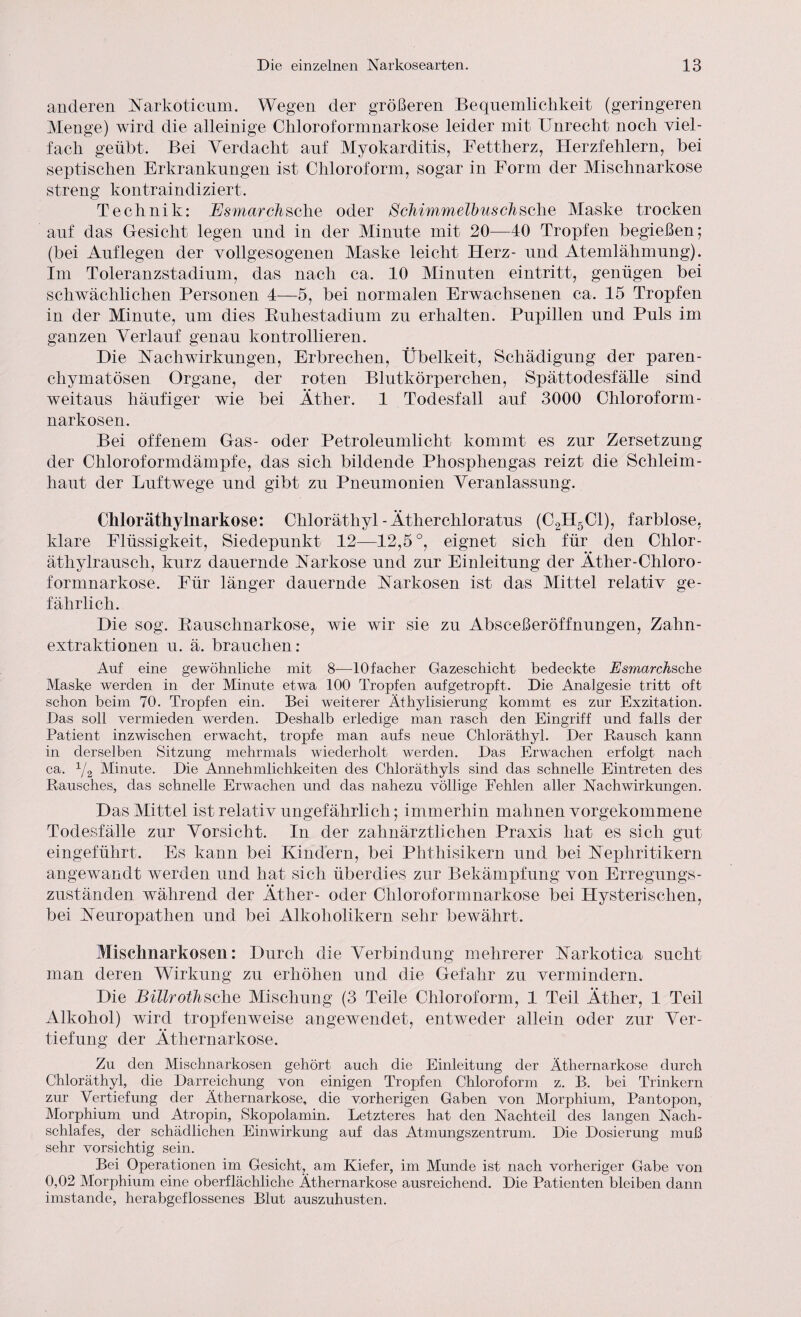 anderen Narkoticum. Wegen der größeren Bequemlichkeit (geringeren Menge) wird die alleinige Chloroformnarkose leider mit Unrecht noch viel¬ fach geübt. Bei Verdacht auf Myokarditis, Fettherz, Herzfehlern, bei septischen Erkrankungen ist Chloroform, sogar in Form der Mischnarkose streng kontraindiziert. Technik: Esmarcksclie oder Schimmelbuschsehe Maske trocken auf das Gesicht legen und in der Minute mit 20—40 Tropfen begießen; (bei Auflegen der vollgesogenen Maske leicht Herz- und Atemlähmung). Im Toleranzstadium, das nach ca. 10 Minuten eintritt, genügen bei schwächlichen Personen 4—5, bei normalen Erwachsenen ca. 15 Tropfen in der Minute, um dies Buhestadium zu erhalten. Pupillen und Puls im ganzen Verlauf genau kontrollieren. Die Nachwirkungen, Erbrechen, Übelkeit, Schädigung der paren¬ chymatösen Organe, der roten Blutkörperchen, Spättodesfälle sind weitaus häufiger wie bei Äther. 1 Todesfall auf 3000 Chloroform- narkosen. Bei offenem Gas- oder Petroleumlicht kommt es zur Zersetzung der Chloroformdämpfe, das sich bildende Phosphengas reizt die Schleim¬ haut der Luftwege und gibt zu Pneumonien Veranlassung. Chloräthylnarkose: Chloräthyl - Ätherchloratus (C2H5C1), farblose, klare Flüssigkeit, Siedepunkt 12—12,5°, eignet sich für den Chlor- ätliylrausch, kurz dauernde Narkose und zur Einleitung der Ätlier-Chlor o- formnarkose. Für länger dauernde Narkosen ist das Mittel relativ ge¬ fährlich. Die sog. Bauschnarkose, wie wir sie zu Absceßeröffnungen, Zahn¬ extraktionen u. ä. brauchen: Auf eine gewöhnliche mit 8—lOfacher Gazeschicht bedeckte Esmarchsche Maske werden in der Minute etwa 100 Tropfen aufgetropft. Die Analgesie tritt oft schon beim 70. Tropfen ein. Bei weiterer Äthylisierung kommt es zur Exzitation. Das soll vermieden werden. Deshalb erledige man rasch den Eingriff und falls der Patient inzwischen erwacht, tropfe man aufs neue Chloräthyl. Der Rausch kann in derselben Sitzung mehrmals wiederholt werden. Das Erwachen erfolgt nach ca. x/2 Minute. Die Annehmlichkeiten des Chloräthyls sind das schnelle Eintreten des Rausches, das schnelle Erwachen und das nahezu völlige Fehlen aller Nachwirkungen. Das Mittel ist relativ ungefähr lieh; immerhin mahnen vorgekommene Todesfälle zur Vorsicht. In der zahnärztlichen Praxis hat es sich gut eingeführt. Es kann bei Kindern, bei Phthisikern und bei Nephritikern angewandt werden und hat sich überdies zur Bekämpfung von Erregungs¬ zuständen während der Äther- oder Ohloroformnarkose bei Hysterischen, bei Neuropathen und bei Alkoholikern sehr bewährt. Miscimarkosen: Durch die Verbindung mehrerer Narkotica sucht man deren Wirkung zu erhöhen und die Gefahr zu vermindern. Die Billrothsehe Mischung (3 Teile Chloroform, 1 Teil Äther, 1 Teil Alkohol) wird tropfenweise angewendet, entweder allein oder zur Ver¬ tiefung der Äthernarkose. Zu den Mischnarkosen gehört auch die Einleitung der Äthernarkose durch Chloräthyl, die Darreichung von einigen Tropfen Chloroform z. B. bei Trinkern zur Vertiefung der Äthernarkose, die vorherigen Gaben von Morphium, Pantopon, Morphium und Atropin, Skopolamin. Letzteres hat den Nachteil des langen Nach¬ schlafes, der schädlichen Einwirkung auf das Atmungszentrum. Die Dosierung muß sehr vorsichtig sein. Bei Operationen im Gesicht, am Kiefer, im Munde ist nach vorheriger Gabe von 0,02 Morphium eine oberflächliche Athernarkose ausreichend. Die Patienten bleiben dann imstande, herabgeflossenes Blut auszuhusten.