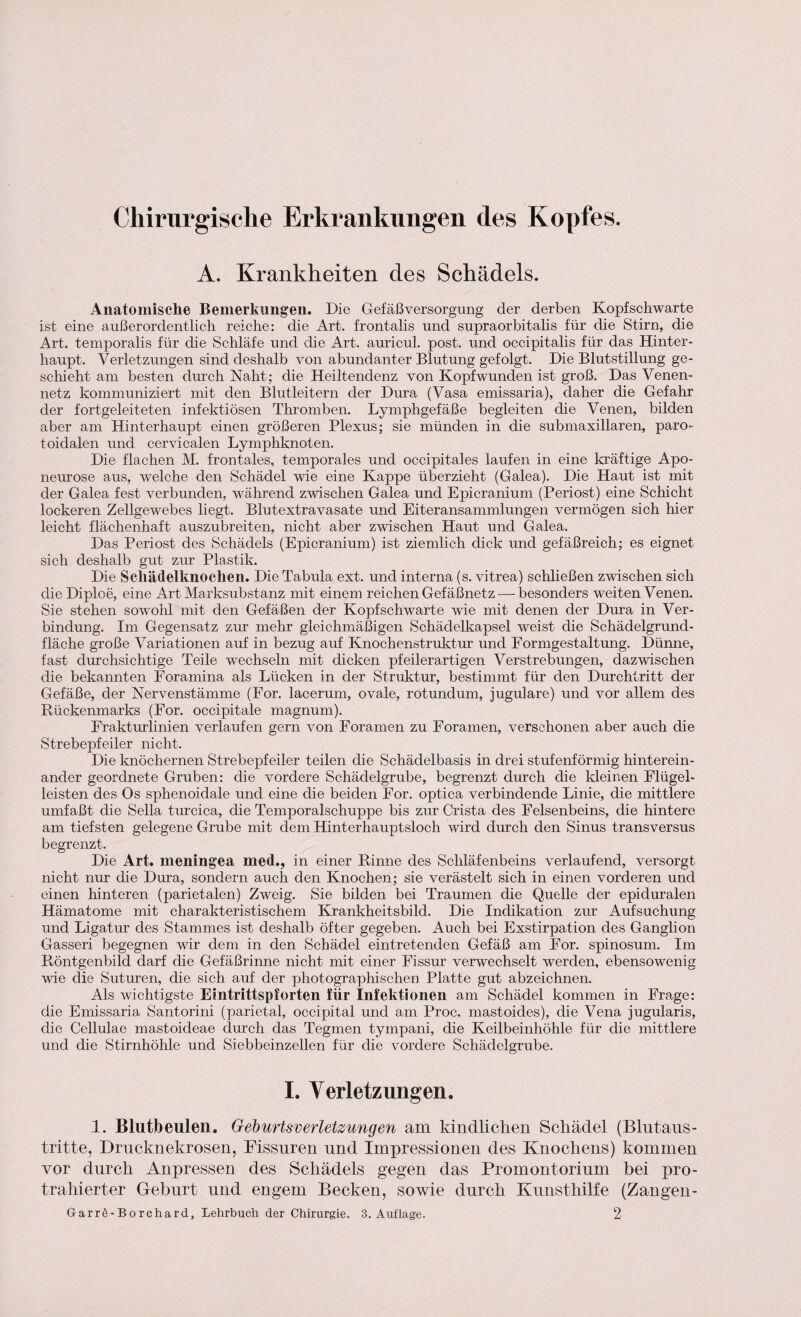 Chirurgische Erkrankungen des Kopfes. A. Krankheiten des Schädels. Anatomische Bemerkungen. Die Gefäßversorgung der derben Kopfschwarte ist eine außerordentlich reiche: die Art. frontalis und supraorbitalis für die Stirn, die Art. temporalis für die Schläfe und -die Art. auricul. post, und occipitalis für das Hinter¬ haupt. Verletzungen sind deshalb von abundanter Blutung gefolgt. Die Blutstillung ge¬ schieht am besten durch Naht; die Heiltendenz von Kopfwunden ist groß. Das Venen¬ netz kommuniziert mit den Blutleitern der Dura (Vasa emissaria), daher die Gefahr der fortgeleiteten infektiösen Thromben. Lymphgefäße begleiten die Venen, bilden aber am Hinterhaupt einen größeren Plexus; sie münden in die submaxi Haren, paro- toidalen und cervicalen Lymphknoten. Die flachen M. frontales, temporales und occipitales laufen in eine kräftige Apo- neurose aus, welche den Schädel wie eine Kappe überzieht (Galea). Die Haut ist mit der Galea fest verbunden, während zwischen Galea und Epicranium (Periost) eine Schicht lockeren Zellgewebes hegt. Blutextravasate und Eiteransammlungen vermögen sich hier leicht flächenhaft auszubreiten, nicht aber zwischen Haut und Galea. Das Periost des Schädels (Epicranium) ist ziemlich dick und gefäßreich; es eignet sich deshalb gut zur Plastik. Die Sehädelknoclien. Die Tabula ext. und interna (s. vitrea) schließen zwischen sich dieDiploe, eine Art Marksubstanz mit einem reichen Gefäßnetz — besonders weiten Venen. Sie stehen sowohl mit den Gefäßen der Kopf schwarte wie mit denen der Dura in Ver¬ bindung. Im Gegensatz zur mehr gleichmäßigen Schädelkapsel weist die Schädelgrund¬ fläche große Variationen auf in bezug auf Knochenstruktur und Formgestaltung. Dünne, fast durchsichtige Teile wechseln mit dicken pfeilerartigen Verstrebungen, dazwischen die bekannten Foramina als Lücken in der Struktur, bestimmt für den Durchtritt der Gefäße, der Nervenstämme (For. lacerum, ovale, rotundum, jugulare) und vor allem des Rückenmarks (For. occipitale magnum). Frakturlinien verlaufen gern von Foramen zu Foramen, verschonen aber auch die Strebepfeiler nicht. Die knöchernen Strebepfeiler teilen die Schädelbasis in drei stufenförmig hinterein¬ ander geordnete Gruben: die vordere Schädelgrube, begrenzt durch die kleinen Flügel¬ leisten des Os sphenoidale und eine die beiden For. optica verbindende Linie, die mittlere umfaßt die Sella turcica, die Temporalschuppe bis zur Crista des Felsenbeins, die hintere am tiefsten gelegene Grube mit dem Hinterhauptsloch wird durch den Sinus transversus begrenzt. Die Art. meningea med., in einer Rinne des Schläfenbeins verlaufend, versorgt nicht nur die Dura, sondern auch den Knochen; sie verästelt sich in einen vorderen und einen hinteren (parietalen) Zweig. Sie bilden bei Traumen die Quelle der epiduralen Hämatome mit charakteristischem Krankheitsbild. Die Indikation zur Aufsuchung und Ligatur des Stammes ist deshalb öfter gegeben. Auch bei Exstirpation des Ganglion Gasseri begegnen wir dem in den Schädel eintretenden Gefäß am For. spinosum. Im Röntgenbild darf die Gefäßrinne nicht mit einer Fissur verwechselt werden, ebensowenig wie die Suturen, die sich auf der photographischen Platte gut abzeichnen. Als wichtigste Eintrittspforten für Infektionen am Schädel kommen in Frage: die Emissaria Santorini (parietal, occipital und am Proc. mastoides), die Vena jugularis, die Cellulae mastoideae durch das Tegmen tympani, die Keilbeinhöhle für die mittlere und die Stirnhöhle und Siebbeinzellen für die vordere Schädelgrube. I. Verletzungen. 1. Blutbeulen. Geburtsverletzungen am kindlichen Schädel (Blutaus¬ tritte, Drucknekrosen, Fissuren und Impressionen des Knochens) kommen vor durch Anpressen des Schädels gegen das Promontorium bei pro¬ trahierter Geburt und engem Becken, sowie durch Kunsthilfe (Zangen-