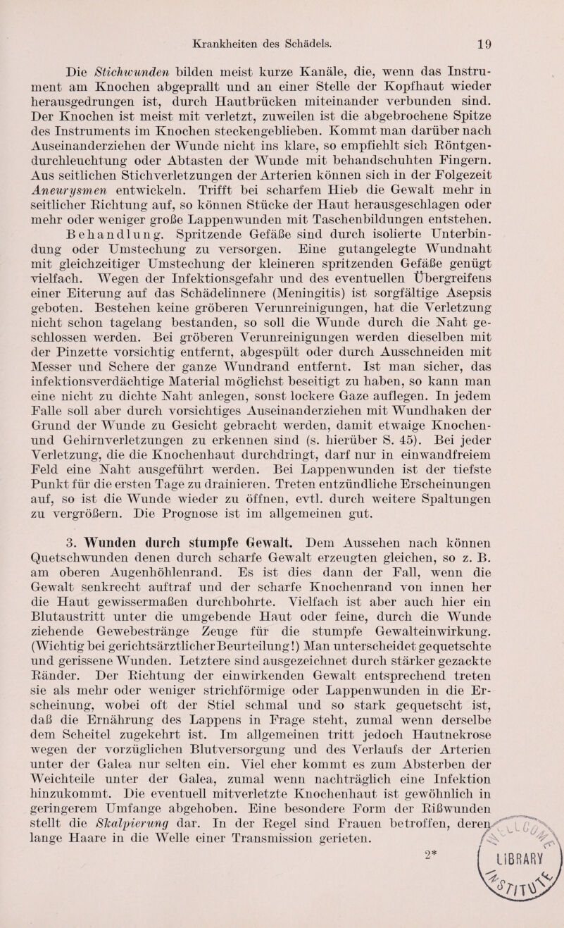 Die Stichwunden bilden meist kurze Kanäle, die, wenn das Instru¬ ment am Knochen abgeprallt und an einer Stelle der Kopfhaut wieder herausgedrungen ist, durch Hautbrücken miteinander verbunden sind. Der Knochen ist meist mit verletzt, zuweilen ist die abgebrochene Spitze des Instruments im Knochen steckengeblieben. Kommt man darüber nach Auseinanderziehen der Wunde nicht ins klare, so empfiehlt sich Röntgen¬ durchleuchtung oder Abtasten der Wunde mit behandschuhten Fingern. Aus seitlichen Stichverletzungen der Arterien können sich in der Folgezeit Aneurysmen entwickeln. Trifft bei scharfem Hieb die Gewalt mehr in seitlicher Richtung auf, so können Stücke der Haut herausgeschlagen oder mehr oder weniger große Lappenwunden mit Taschenbildungen entstehen. Behandlung. Spritzende Gefäße sind durch isolierte Unterbin¬ dung oder Umstechung zu versorgen. Eine gutangelegte Wundnaht mit gleichzeitiger Umstechung der kleineren spritzenden Gefäße genügt vielfach. Wegen der Infektionsgefahr und des eventuellen Übergreifens einer Eiterung auf das Schädelinnere (Meningitis) ist sorgfältige Asepsis geboten. Bestehen keine gröberen Verunreinigungen, hat die Verletzung nicht schon tagelang bestanden, so soll die Wunde durch die Kaht ge¬ schlossen werden. Bei gröberen Verunreinigungen werden dieselben mit der Pinzette vorsichtig entfernt, abgespült oder durch Ausschneiden mit Messer und Schere der ganze Wundrand entfernt. Ist man sicher, das infektionsverdächtige Material möglichst beseitigt zu haben, so kann man eine nicht zu dichte Kaht anlegen, sonst lockere Gaze auflegen. In jedem Falle soll aber durch vorsichtiges Auseinanderziehen mit Wundhaken der Grund der Wunde zu Gesicht gebracht werden, damit etwaige Knochen- und Gehirn Verletzungen zu erkennen sind (s. hierüber S. 45). Bei jeder Verletzung, die die Knochenhaut durchdringt, darf nur in einwandfreiem Feld eine Kaht ausgeführt werden. Bei Lappen wunden ist der tiefste Punkt für die ersten Tage zu drainieren. Treten entzündliche Erscheinungen auf, so ist die Wunde wieder zu öffnen, evtl, durch weitere Spaltungen zu vergrößern. Die Prognose ist im allgemeinen gut. 3. Wunden durch stumpfe Gewalt. Dem Aussehen nach können Quetschwunden denen durch scharfe Gewalt erzeugten gleichen, so z. B. am oberen Augenhöhlenrand. Es ist dies dann der Fall, wenn die Gewalt senkrecht auftraf und der scharfe Knochenrand von innen her die Haut gewissermaßen durchbohrte. Vielfach ist aber auch hier ein Blutaustritt unter die umgebende Haut oder feine, durch die Wunde ziehende Gewebestränge Zeuge für die stumpfe Gewalteinwirkung. (Wichtig bei gerichtsärztlicher Beurteilung!) Man unterscheidet gequetschte und gerissene Wunden. Letztere sind ausgezeichnet durch stärker gezackte Ränder. Der Richtung der einwirkenden Gewalt entsprechend treten sie als mehr oder weniger strichförmige oder Lappenwunden in die Er¬ scheinung, wobei oft der Stiel schmal und so stark gequetscht ist, daß die Ernährung des Lappens in Frage steht, zumal wenn derselbe dem Scheitel zugekehrt ist. Im allgemeinen tritt jedoch Hautnekrose wegen der vorzüglichen Blutversorgung und des Verlaufs der Arterien unter der Galea nur selten ein. Viel eher kommt es zum Absterben der Weichteile unter der Galea, zumal wenn nachträglich eine Infektion hinzukommt. Die eventuell mitverletzte Knochenhaut ist gewöhnlich in geringerem Umfange abgehoben. Eine besondere Form der Rißwunden stellt die Shalyierung dar. In der Regel sind Frauen betroffen, deren lange Haare in die Welle einer Transmission gerieten. /$V ubrary' 2*