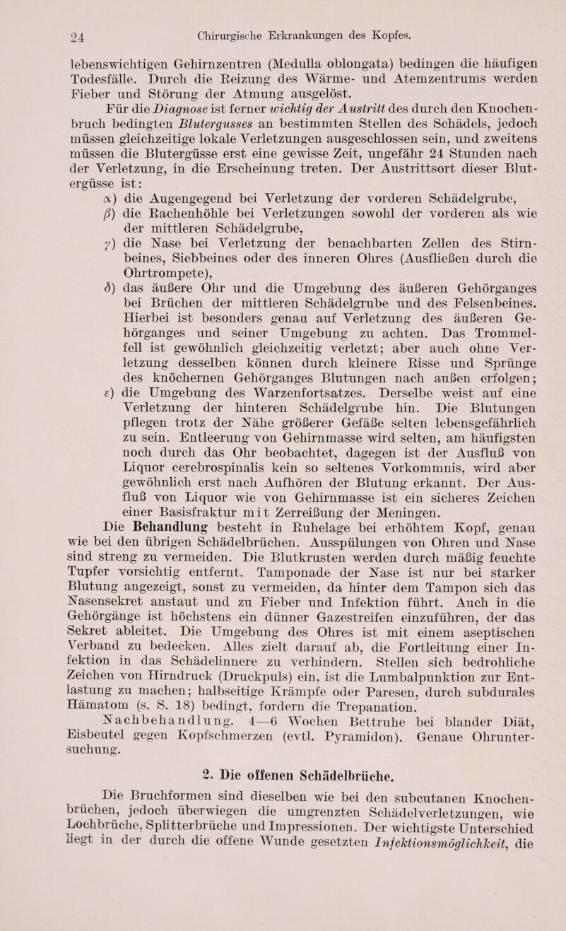 lebenswichtigen Gehirnzentren (Medulla oblongata) bedingen die häufigen Todesfälle. Durch die Keizung des Wärme- und Atemzentrums werden Fieber und Störung der Atmung ausgelöst. Für die Diagnose ist ferner wichtig der Austritt des durch den Knochen¬ bruch bedingten Blutergusses an bestimmten Stellen des Schädels, jedoch müssen gleichzeitige lokale Verletzungen ausgeschlossen sein, und zweitens müssen die Blutergüsse erst eine gewisse Zeit, ungefähr 24 Stunden nach der Verletzung, in die Erscheinung treten. Der Austrittsort dieser Blut¬ ergüsse ist: oc) die Augengegend bei Verletzung der vorderen Schädelgrube, ß) die Bachenhöhle bei Verletzungen sowohl der vorderen als wie der mittleren Schädelgrube, y) die Käse bei Verletzung der benachbarten Zellen des Stirn¬ beines, Siebbeines oder des inneren Ohres (Ausfließen durch die Ohrtrompete), ö) das äußere Ohr und die Umgebung des äußeren Gehörganges bei Brüchen der mittleren Schädelgrube und des Felsenbeines. Hierbei ist besonders genau auf Verletzung des äußeren Ge¬ hörganges und seiner Umgebung zu achten. Das Trommel¬ fell ist gewöhnlich gleichzeitig verletzt; aber auch ohne Ver¬ letzung desselben können durch kleinere Bisse und Sprünge des knöchernen Gehörganges Blutungen nach außen erfolgen; e) die Umgebung des Warzenfortsatzes. Derselbe weist auf eine Verletzung der hinteren Schädelgrube hin. Die Blutungen pflegen trotz der Kähe größerer Gefäße selten lebensgefährlich zu sein. Entleerung von Gehirnmasse wird selten, am häufigsten noch durch das Ohr beobachtet, dagegen ist der Ausfluß von Liquor cerebrospinalis kein so seltenes Vorkommnis, wird aber gewöhnlich erst nach Aufhören der Blutung erkannt. Der Aus¬ fluß von Liquor wie von Gehirnmasse ist ein sicheres Zeichen einer Basisfraktur mit Zerreißung der Meningen. Die Behandlung besteht in Buhelage bei erhöhtem Kopf, genau wie bei den übrigen Schädelbrüchen. Ausspülungen von Ohren und Käse sind streng zu vermeiden. Die Blutkrusten werden durch mäßig feuchte Tupfer vorsichtig entfernt. Tamponade der Käse ist nur bei starker Blutung angezeigt, sonst zu vermeiden, da hinter dem Tampon sich das Kasensekret anstaut und zu Fieber und Infektion führt. Auch in die Gehörgänge ist höchstens ein dünner Gazestreifen einzuführen, der das Sekret ableitet. Die Umgebung des Ohres ist mit einem aseptischen Verband zu bedecken. Alles zielt darauf ab, die Fortleitung einer In¬ fektion in das Schädelinnere zu verhindern. Stellen sich bedrohliche Zeichen von Hirndruck (Druckpuls) ein, ist die Lumbalpunktion zur Ent¬ lastung zu machen; halbseitige Krämpfe oder Paresen, durch subdurales Hämatom (s. S. 18) bedingt, fordern die Trepanation. Kachbeliandlung. 4—6 Wochen Bettruhe bei blander Diät, Eisbeutel gegen Kopfschmerzen (evtl. Pyramidon). Genaue Ohrunter¬ suchung. 2. Die offenen Schädelbrüehe. Die Bruchformen sind dieselben wie bei den subcutanen Knochen¬ brüchen, jedoch überwiegen die umgrenzten Schädelverletzungen, wie Lochbrüche, Splitterbrüche und Impressionen. Der wichtigste Unterschied hegt in der durch die offene Wunde gesetzten InfeTctionsmöglichkeit, die