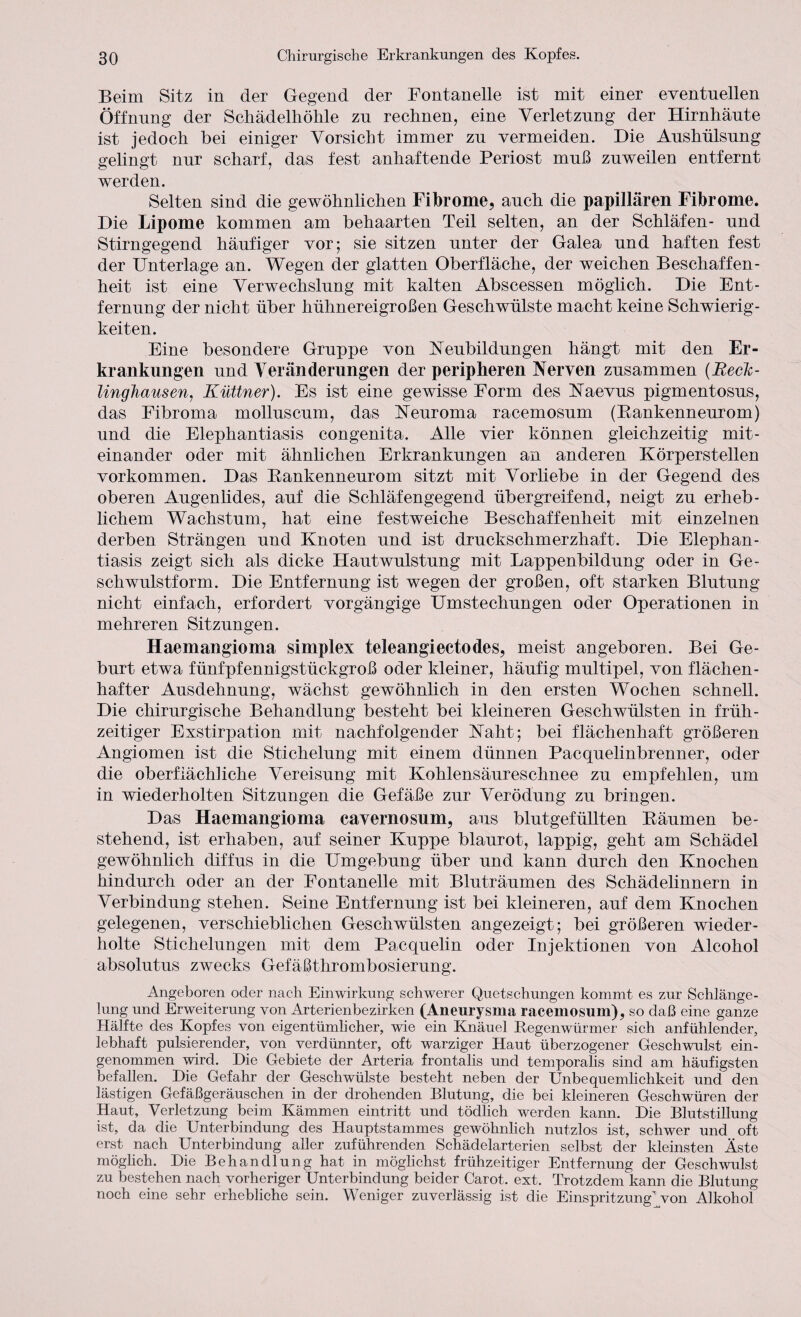 Beim Sitz in der Gegend der Fontanelle ist mit einer eventuellen Öffnung der Schädelliölile zu rechnen, eine Verletzung der Hirnhäute ist jedoch bei einiger Vorsicht immer zu vermeiden. Die Aushülsung gelingt nur scharf, das fest anhaftende Periost muß zuweilen entfernt werden. Selten sind die gewöhnlichen Fibrome, auch die papillären Fibrome. Die Lipome kommen am behaarten Teil selten, an der Schläfen- und Stirngegend häufiger vor; sie sitzen unter der Galea und haften fest der Unterlage an. Wegen der glatten Oberfläche, der weichen Beschaffen¬ heit ist eine Verwechslung mit kalten Abscessen möglich. Die Ent¬ fernung der nicht über hühnereigroßen Geschwülste macht keine Schwierig¬ keiten. Eine besondere Gruppe von Neubildungen hängt mit den Er¬ krankungen und Veränderungen der peripheren Nerven zusammen {Reck¬ linghausen, Küttner). Es ist eine gewisse Form des Naevus pigmentosus, das Fibroma molluscum, das Neuroma racemosum (Bankenneurom) und die Elephantiasis congenita. Alle vier können gleichzeitig mit¬ einander oder mit ähnlichen Erkrankungen an anderen Körperstellen Vorkommen. Das Bankenneurom sitzt mit Vorhebe in der Gegend des oberen Augenlides, auf die Schläfengegend übergreifend, neigt zu erheb¬ lichem Wachstum, hat eine festweiche Beschaffenheit mit einzelnen derben Strängen und Knoten und ist druckschmerzhaft. Die Elephan¬ tiasis zeigt sich als dicke Hautwulstung mit Lappenbildung oder in Ge¬ schwulstform. Die Entfernung ist wegen der großen, oft starken Blutung nicht einfach, erfordert vorgängige Umstechungen oder Operationen in mehreren Sitzungen. Haemangioma Simplex teleangiectodes, meist angeboren. Bei Ge¬ burt etwa fünfpfennigstückgroß oder kleiner, häufig multipel, von flächen- hafter Ausdehnung, wächst gewöhnlich in den ersten Wochen schnell. Die chirurgische Behandlung besteht bei kleineren Geschwülsten in früh¬ zeitiger Exstirpation mit nachfolgender Naht; bei flächenhaft größeren Angiomen ist die Stichelung mit einem dünnen Pacquelinbrenner, oder die oberfiächhche Vereisung mit Kohlensäureschnee zu empfehlen, um in wiederholten Sitzungen die Gefäße zur Verödung zu bringen. Das Haemangioma cavernosum, aus blutgefüllten Bäumen be¬ stehend, ist erhaben, auf seiner Kuppe blaurot, lappig, geht am Schädel gewöhnlich diffus in die Umgebung über und kann durch den Knochen hindurch oder an der Fontanelle mit Bluträumen des Schädelinnern in Verbindung stehen. Seine Entfernung ist bei kleineren, auf dem Knochen gelegenen, verschieblichen Geschwülsten angezeigt; bei größeren wieder¬ holte Stichelungen mit dem Pacquelin oder Injektionen von Alcohol absolutus zwecks Gefäßthrombosierung. Angeboren oder nach Einwirkung schwerer Quetschungen kommt es zur Schlänge¬ lung und Erweiterung von Arterienbezirken (Aneurysma racemosum), so daß eine ganze Hälfte des Kopfes von eigentümlicher, wie ein Knäuel Begenwürmer sich anfühlender, lebhaft pulsierender, von verdünnter, oft warziger Haut überzogener Geschwulst ein¬ genommen wird. Die Gebiete der Arteria frontalis und temporalis sind am häufigsten befallen. Hie Gefahr der Geschwülste besteht neben der Unbequemlichkeit und den lästigen Gefäßgeräuschen in der drohenden Blutung, die bei kleineren Geschwüren der Haut, Verletzung beim Kämmen eintritt und tödlich werden kann. Hie Blutstillung ist, da die Unterbindung des Hauptstammes gewöhnlich nutzlos ist, schwer und oft erst nach Unterbindung aller zuführenden Schädelarterien selbst der kleinsten Äste möglich. Hie Behandlung hat in möglichst frühzeitiger Entfernung der Geschwulst zu bestehen nach vorheriger Unterbindung beider Carot. ext. Trotzdem kann die Blutung noch eine sehr erhebliche sein. Weniger zuverlässig ist die Einspritzung’ von Alkohol