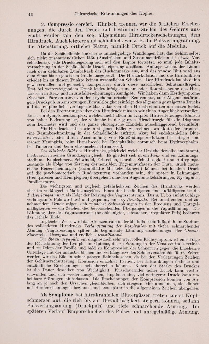 2. Compressio cerebri. Klinisch trennen wir die örtlichen Erschei¬ nungen, die durch den Druck auf bestimmte Stellen des Gehirns aus- geübt werden von den sog. allgemeinen Hirndruckerscheinungen, dem Hirndruck. Auch letztere sind schließlich, wie z. B. die Pulsverlangsamung, die Atemstörung, örtlicher Natur, nämlich Druck auf die Medulla. Da die Schädelhöhle knöcherne unnachgiebige Wandungen hat, das Gehirn selbst sich nicht zusammendrücken läßt (Ausdrücken und Zusammendrücken ist etwas Ver¬ schiedenes), jede Drucksteigerung sich auf den Liquor fortsetzt, so muß jede Inhalts¬ vermehrung in der Schädelhöhle Drucksteigerung auslösen. Anfangs weicht der Liquor nach dem dehnbaren Lumbalsack des Rückenmarks aus, und das venöse Blut wird aus dem Sinus bis zu gewissem Grade ausgepreßt. Die Hirnzirkulation und die Hirnfunktion erleidet bis zu diesem Punkte keinen wesentlichen Schaden. Der Hirndruck ist bis dahin gewissermaßen wettgemacht, kompensiert durch diese natürlichen Schutzmaßregeln. Erst bei weitersteigendem Druck leidet infolge zunehmender Raumbeengung das Hirn, was sich in Reiz- und in Ausfallerscheinungen kundgibt. Wir haben dann Herdsymptome (Spasmen, Paresen usw.) von den psychomotorischen Zentren aus, oder Allgemeinstörun¬ gen (Druckpuls, Atemstörungen, Bewußtlosigkeit) infolge des allgemein gesteigerten Drucks auf das empfindliche verlängerte Mark, das von allen Hirnabschnitten am ersten leidet. Bei den Erörterungen über den Hirndruck müssen wir einen Augenblick verweilen. Es ist ein Symptomenkomplex, welcher nicht allein im Kapitel Hirnverletzungen klinisch von hoher Bedeutung ist, der vielmehr in der ganzen Hirnchirurgie für die Diagnose zum Leitmotiv wird und das ganze chirurgische Handeln ausschlaggebend beeinflußt. Mit Hirndruck haben wir in all jenen Fällen zu rechnen, wo akut oder chronisch eine Raumbeschränkung in der Schädelhöhle auftritt: akut bei endokraniellen Blut¬ extravasaten, oder durch Ansammlung von Entzündungsprodukten bei eitriger und seröser Meningitis, beim Hirnabsceß, bei Encephalitis; chronisch beim Hydrocephalus, bei Tumoren und beim chronischen Hirnabsceß. Das klinische Bild des Hirndrucks, gleichviel welcher Ursache derselbe entstammt, bleibt sich in seinen Grundzügen gleich. Es gliedert sich in ein Reiz- und ein Lähmungs¬ stadium. Kopfschmerz, Schwindel, Erbrechen, Unruhe, Schlaflosigkeit und Aufregungs¬ zustände als Folge von Zerrung der sensiblen Trigeminusfasern der Dura. Auch moto¬ rische Reizerscheinungen (krampfhafte Muskelzuckungen) können bei lokalem Druck auf die psychomotorischen Rindenzentren vorhanden sein, die später in Lähmungen (Hemiparesen und Hemiplegien) übergehen, daneben Augenmuskelstörungen, Nystagmus, Pupillenstarre. Die wichtigsten und zugleich gefährlichsten Zeichen des Hirndrucks werden aber im verlängerten Mark ausgelöst. Eines der beständigsten und auffälligsten ist die Pulsverlangsamung, als Folge der Reizung des Vaguszentrums. Der u. U. bis auf 40 Schläge verlangsamte Puls wird fest und gespannt, ein sog. Druckpuls. Bei anhaltendem und zu¬ nehmendem Druck zeigen sich zunächst Schwankungen in der Frequenz und Unregel¬ mäßigkeiten — ein Zeichen des bevorstehenden Überganges in die Vaguslähmung. Die Lähmung aber des Vaguszentrums (beschleunigter, schwacher, irregulärer Puls) bedeutet das lethale Ende. In gleicher Weise wird das Atemzentrum in der Medulla beeinflußt, d. h. im Stadium des vollendeten Hirndrucks Verlangsamung der Respiration mit tiefer, schnarchender Atmung (Vagusreizung), später als beginnende Lähmungserscheinungen der Gheyne- Stokessche Atemtypus und endlich Atemstillstand. Die Stauungspapille, ein diagnostisch sehr wertvolles Frühsymptom, ist eine Folge der Rückstauung der Lymphe im Opticus, die zu Stauung in der Vena centralis retinae und zu Odem der Papille und bald zu Kompression der Sehnerven gegen die knöcherne Unterlage mit der unausbleiblichen und verhängnisvollen Sehnervenatrophie führt. Selten werden wir das Bild in seiner ganzen Reinheit sehen, da bei den Verletzungen Zeichen der Gehirnerschütterung, Kontusion einzelner Partien, bei Erkrankungen örtliche und entzündliche Erscheinungen nebenhergehen können. Neben der Stärke des Druckes ist die Dauer desselben von Wichtigkeit. Kurzdauernder hoher Druck kann restlos schwinden und sich wieder ausgleichen, langdauernder, viel geringerer Druck kann un¬ heilbare Störungen hinterlassen. Die Erscheinungen der Kompression können von An¬ fang an je nach den Ursachen gleichbleiben, sich steigern oder abnehmen, sie können mit Herderscheinungen beginnen und erst später in die allgemeinen Zeichen übergehen. Als Symptome Bei intrakraniellen Blutergüssen treten zuerst Kopf¬ schmerzen auf, die sich Bis zur Bewußtlosigkeit steigern können, sodann Pulsverlangsamung (Druckpuls) und tiefe schnarchende Atmung. Im späteren Verlauf Emporschnellen des Pulses und unregelmäßige Atmung.