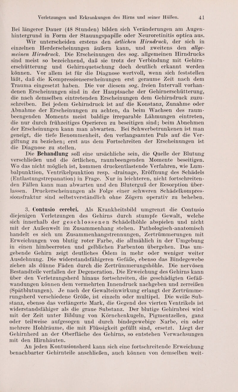 Bei längerer Dauer (48 Stunden) bilden sich Veränderungen am Augen- liintergrund in Form der Stauungspapille oder Keuroretinitis optica aus. Wir unterscheiden erstens den örtlichen Hirndruch, der sich in einzelnen Herderscheinungen äußern kann, und zweitens den allge¬ meinen Hirndruch. Die Erscheinungen des sog. allgemeinen Hirndrucks sind meist so bezeichnend, daß sie trotz der Verbindung mit Gehirn¬ erschütterung und Gehirnquetschung doch deutlich erkannt werden können. Vor allem ist für die Diagnose wertvoll, wenn sich feststellen läßt, daß die Kompressionserscheinungen erst geraume Zeit nach dem Trauma eingesetzt haben. Die vor diesem sog. freien Intervall vorhan¬ denen Erscheinungen sind in der Hauptsache der Gehirnerschütterung, die nach demselben eintretenden Erscheinungen dem Gehirndruck zuzu¬ schreiben. Bei jedem Gehirndruck ist auf die Konstanz, Zunahme oder Abnahme der Erscheinungen zu achten, da beim Wachsen des raum- beengenden Moments meist baldige irreparable Lähmungen eintreten, die nur durch frühzeitiges Operieren zu beseitigen sind; beim Abnehmen der Erscheinungen kann man abwarten. Bei Schwerbetrunkenen ist man geneigt, die tiefe Benommenheit, den verlangsamten Puls auf die Ver¬ giftung zu beziehen; erst aus dem Fortschreiten der Erscheinungen ist die Diagnose zu stellen. Die Behandlung soll eine ursächliche sein, die Quelle der Blutung verschließen und die örtlichen, raumbeengenden Momente beseitigen. Wo das nicht möglich ist, kommen druckentlastende Verfahren, wie Lum¬ balpunktion, Ventrikelpunktion resp. -drainage, Eröffnung des Schädels (Entlastungstrepanation) in Frage. Kur in leichteren, nicht fortschreiten¬ den Fällen kann man abwarten und den Bluterguß der Resorption über¬ lassen. Druckerscheinungen als Folge einer schweren Schädelkompres¬ sionsfraktur sind selbstverständlich ohne Zögern operativ zu beheben. 3. Contusio cerebri. Als Krankheitsbild umgrenzt die Contusio diejenigen Verletzungen des Gehirns durch stumpfe Gewalt, welche sich innerhalb der geschlossenen Schädelhöhle abspielen und nicht mit der Außenwelt im Zusammenhang stehen. Pathologisch-anatomisch handelt es sich um Zusammenhangstrennungen, Zertrümmerungen mit Erweichungen von blutig roter Farbe, die allmählich in der Umgebung in einen himbeerroten und gelblichen Farbenton übergehen. Das um¬ gebende Gehirn zeigt deutliches Ödem in mehr oder weniger weiter Ausdehnung. Die widerstandsfähigeren Gefäße, ebenso das Bindegewebe ziehen als dünne Fäden durch die Zertrümmerungshöhle. Die nervösen Bestandteile verfallen der Degeneration. Die Erweichung des Gehirns kann über den Verletzungsherd hinaus fortschreiten, die geschädigten Gefäß- Wandungen können dem vermehrten Innendruck nachgeben und zerreißen (Spätblutungen). Je nach der Gewalteinwirkung erlangt der Zertrümme¬ rungsherd verschiedene Größe, ist einzeln oder multipel. Die w^eiße Sub¬ stanz, ebenso das verlängerte Mark, die Gegend des vierten Ventrikels ist widerstandsfähiger als die graue Substanz. Der blutige Gehirnbrei wird mit der Zeit unter Bildung von Körnchenkugeln, Pigmentzellen, ganz oder teilweise auf gesogen und durch bindegewebige Karbe, ein oder mehrere Hohlräume, die mit Flüssigkeit gefüllt sind, ersetzt. Liegt der Gehirnherd an der Oberfläche des Gehirns, so entstehen Verwachsungen mit den Hirnhäuten. An jeden Kontusionsherd kann sich eine fortschreitende Erweichung benachbarter Gehirnteile anschließen, auch können von demselben weit-