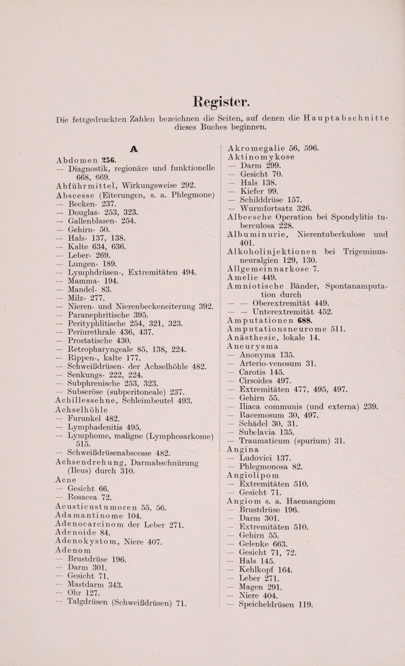 Register. Die fettgedruckten Zahlen bezeichnen die Seiten, auf denen die Hauptabschnitte dieses Buches beginnen. A Abdomen 256. — Diagnostik, regionäre und funktionelle 668, 669. Abführmittel, Wirkungsweise 292. Abscesse (Eiterungen, s. a. Phlegmone) — Becken- 237. — Douglas- 253, 323. — Gallenblasen- 254. — Gehirn- 50. — Hals- 137. 138. — Kalte 634, 636. — Leber- 269. — Lungen- 189. — Lymphdrüsen-, Extremitäten 494. — Mamma- 194. — Mandel- 83. — Milz- 277. — Nieren- und Nierenbeckeneiterung 392. — Paranephritische 395. — Perityphlitische 254, 321, 323. — Periurethrale 436, 437. — Prostatische 430. — Retropharyngeale 85, 138, 224. — Rippen-, kalte 177. — Schweißdrüsen- der Achselhöhle 482. — Senkungs- 222, 224. — Subphrenische 253, 323. — Subseröse (subperitoneale) 237. Achillessehne, Schleimbeutel 493. Achselhöhle — Furunkel 482. — Lymphadenitis 495. — Lymphome, maligne (Lymphosarkome) 515. — Schweißdrüsenabscesse 482. Achs endrehung, Darmabschnürung (Ileus) durch 310. Acne — Gesicht 66. — Rosacea 72. Acusticustumoren 55, 56. Adamantinome 104. Adenocarcinom der Leber 271. Adenoide 84. Adenokystom, Niere 407. Adenom — Brustdrüse 196. — Darm 301. — Gesicht 71. — Mastdarm 343. — Ohr 127. Talgdrüsen (Schweißdrüsen) 71. Akromegalie 56, 596. Aktinomykose — Darm 299. — Gesicht 70. — Hals 138. — Kiefer 99. — Schilddrüse 157. — Wurmfortsatz 326. Albeesche Operation bei Spondylitis tu- berculosa 228. Albuminurie, Nierentuberkulose und 401. Alkoholinjektionen bei Trigeminus¬ neuralgien 129, 130. Allgemeinnarkose 7. Amelie 449. Amniotische Bänder, Spontanamputa¬ tion durch — — Oberextremität 449. — — Unter ex tremität 452. Amputationen 688. Amputationsneurome 511. Anästhesie, lokale 14. Aneurysma — Anonyma 135. — Arterio-venosum 31. — Carotis 145. — Cirsoides 497. — Extremitäten 477, 495, 497. — Gehirn 55. — Iliaca communis (und externa) 239. — Racemosum 30, 497. — Schädel 30, 31. — Subclavia 135. — Traumaticum (spurium) 31. Angina — Ludovici 137. — Phlegmonosa 82. Angiolipom — Extremitäten 510. — Gesicht 71. Angiom s. a. Haemangiom — Brustdrüse 196. — Darm 301. — Extremitäten 510. — Gehirn 55. — Gelenke 663. — Gesicht 71, 72. — Hals 145. — Kehlkopf 164. — Leber 271. — Magen 291. — Niere 404. — Speicheldrüsen 119.