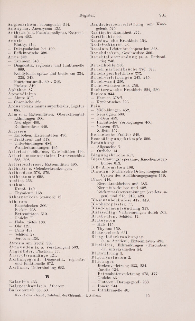 Angiosarkom, subunguales 514. Anonyma, Aneurysma 135. Anthrax (s. a. Pustula maligna), Extremi¬ täten 482. Anurie — Blutige 414. — Dekapsulation bei 409. — Reflektorische 398. Anus 339. — Carcinom 343. — Diagnostik, regionäre und funktionelle 669. — Kondylome, spitze und breite am 334, 335, 343. — Praeternaturalis 304, 348. — Prolaps 340. Aphthen 87. Appendicitis — Akute 317. — Chronische 325. Arcus volaris manus superficialis, Ligatur 685. Arm s. a. Extremitäten, Oberextremität — Lähmungen 500. — Neuralgie 499. — Rudimentärer 449. Arterien — Embolien, Extremitäten 496. — Frakturen und 518. — Unterbindungen 680. — Wanderkrankungen 495. Arteriitis obliterans, Extremitäten 496. Arterio-mesenterialer Darmverschluß 288, 308. Arteriosklerose, Extremitäten 495. Arthritis s. Gelenkerkrankungen. Arthrodese 578, 579. Arthrotomie 698. Ascites 256. Asth ma — Kropf- 149. — Thymicum 158. Äthernarkose (-rausch) 12. Atherom — Bauchdecken 300. — Becken 238. — Extremitäten 510. — Gesicht 71. — Hals-, tiefes 138. Ohr 127. — Penis 438. — Schädel 28. — Scrotum 438. Atresia ani (recti) 330. Ätz wunden (s. a. Verätzungen) 503. Augenlider, Plastiken 77. Auric ularanhänge 121. Axillargegend, Diagnostik, regionäre und funktionelle 672. Axillaris, Unterbindung 683. Balanitis 433. Balggeschwulst s. Atherom. Balkenstich 36, 60. Garre-Borchard, Lehrbuch der Chirurgie. 3. Bandscheibenverletzung am Knie¬ gelenk 575. Bantische Krankheit 277. Bartflechte 66. Basedowsche Krankheit 154. Basisfrakturen 23. Bassinis Leistenbruchoperation 368. Bauchdecken, Geschwülste 300. Bauchfellentzündung (s. a. Peritoni¬ tis) 246. Bauchhöhle 256. Bauch (narben) brüche 376, 377. Bauchspeicheldrüse 373. Bauchverletzungen 243, 245. Bauchwand 256. Bauchwassersucht 256. Bechterewsche Krankheit 224, 230. Becken 333. — Hernien 378 ff. — Kyphotisches 223. Bein — Mißbildungen 452. — Neuralgien 500. — O-Bein 459. — Rachitische Verbiegungen 460. — Varicen 497. — X-Bein 457. Bennetsche Fraktur 549. Beschäftigungskrämpfe 500. Betäubung — Allgemeine 7. — Örtliche 14. Biegungsbrüche 517. Biers Stauungshyperämie, Knochentuber¬ kulose 613. Biß - Anomalien 106. Blandin - Nu lins che Drüse, kongenitale Cysten des Ausführungsganges 119. Blase 410. — Nierenkrankheiten und 385. — Nierentuberkulcse und 402. — Rückenmarkserkrankungen (-Verletzun¬ gen) und 215, 219, 423. Blasentuberkulose 417, 419. Blepharoplastik 77. Blinddarmentzündung 317. Blitzschlag, Verbrennungen durch 503. Blutbeulen, Schädel 17. Blutcysten — Hals 145. — Thymus 159. Blutergelenk 631. Blutgefäßerkrankungen (s. a. Arterien), Extremitäten 495. Blutleiter, Erkrankungen (Thromben) der intrakraniellen 54. Blutstillung 1. Bluttransfusion 2. Blutungen — Beckenverletzung 233, 234. — Carotis 134. — Extremitätenverletzung 475, 477. — Gesicht 65. — Glutaeen (Darmgegend) 233. — Innere 244. — Intrakranielle 40. Auflage. 45