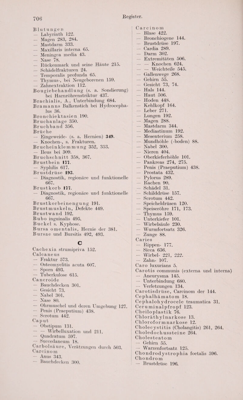 Blutungen — Labyrinth 122. — Magen 283, 284. — Mast dar m 333. — Maxillaris interna 65. —- Meningea media 43. — Nase 78. — Rückenmark und seine Häute 215. — Schädelfrakturen 24. — Temporalis profunda 65. — Thymus-, bei Neugeborenen 159. — Zahnextraktion 112. Bougiebehandlung (s. a. Sondierung) bei Harnröhrenstriktur 437. Brachialis, A., Unterbindung 684. Bramanns Balkenstich bei Hydrocepha- lus 36. Bronchiektasien 190. Bruchanlage 350. Bruchband 356. Brüche — Eingeweide- (s. a. Hernien) 349. — Knochen-, s. Frakturen. Brucheinklemmung 352, 353. — Ileus bei 309. Bruchschnitt 358, 367. Brustbein 177. — Syphilis 617. Brustdrüse 193. — Diagnostik, regionäre und funktionelle 667. Brustkorb 111 — Diagnostik, regionäre und funktionelle 667. Brustkorbeinengung 191. Brustmuskeln, Defekte 449. Brustwand 192. Bubo inguinalis 495. Buckel s. Kyphose. Bursa omentalis, Hernie der 381. Bursae und Bursitis 492, 493. c Cach exia strumipriva 152. Calcaneus — Fraktur 573. — Osteomyelitis acuta 607. — Sporn 493. — Tuberkulose 615. Cancroide — Bauchdecken 301. — Gesicht 73. — Nabel 301. — Nase 80. — Ohrmuschel und deren Umgebung 127. — Penis (Praeputium) 438. — Scrotum 442. Caput — Obstipum 131. — — Wirbelluxation und 211. — Quadratum 597. — Succedaneum 18. Carbolsäure, Verätzungen durch 503. Carcino m — Anus 343. — Bauchdecken 300. Carcinom — Blase 422. — Bronchiogene 144. — Brustdrüse 197. — Cardia 289. — Darm 302. — Extremitäten 506. — — Knochen 624. — — Weichteile 545. — Gallenwege 268. — Gehirn 55. — Gesicht 73, 74. — Hals 144. — Haut 506. — Hoden 448. — Kehlkopf 164. — Leber 271. — Lungen 192. — Magen 288. — Mastdarm 344. — Mediastinum 192. — Mesenterium 258. — Mundhöhle (-boden) 88. — Nabel 300. — Nieren 404. — Oberkieferhöhle 101. — Pankreas 274, 275. — Penis (Praeputium) 438. — Prostata 432. — Pylorus 289. — Rachen 90. — Schädel 31. — Schilddrüse 157. — Scrotum 442. — Speicheldrüsen 120. — Speiseröhre 171, 173. — Thymus 159. — Unterkiefer 101. — Wirbelsäule 230. — Wurmfortsatz 326. — Zunge 88. Caries — Rippen- 177. — Sicca 636. — Wirbel- 221, 222. — Zahn- 107. Caro luxurians 5. Carotis communis (externa und interna) — Aneurysma 145. — Unterbindung 680. — Verletzungen 134. Carotisdrüse, Carcinom der 144. Ce phalhämatom 18. Cephalohydrocele traumatica 31. Ceruminalpfropf 123. Cheiloplastik 76. Chloräthylnarkose 13. Chloroformnarkose 12. Cholecystitis (Cholangitis) 261, 264. Cholecloch ussteine 264. Cholesteato m — Gehirn 55. — Warzenfortsatz 125. Ch ondrodystrophia foetalis 596. Ch ondrom — Brustdrüse 196.